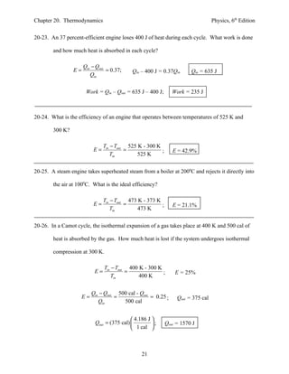 Chapter 20. Thermodynamics                                                          Physics, 6th Edition


20-23. An 37 percent-efficient engine loses 400 J of heat during each cycle. What work is done

        and how much heat is absorbed in each cycle?

                      Qin − Qout
                 E=              = 0.37;     Qin – 400 J = 0.37Qin       Qin = 635 J
                         Qin


                       Work = Qin – Qout = 635 J – 400 J;        Work = 235 J



20-24. What is the efficiency of an engine that operates between temperatures of 525 K and

        300 K?

                                 Tin − Tout 525 K - 300 K
                           E=              =              ;      E = 42.9%
                                     Tin        525 K


20-25. A steam engine takes superheated steam from a boiler at 2000C and rejects it directly into

        the air at 1000C. What is the ideal efficiency?

                                 Tin − Tout 473 K - 373 K
                           E=              =              ;      E = 21.1%
                                     Tin        473 K


20-26. In a Camot cycle, the isothermal expansion of a gas takes place at 400 K and 500 cal of

        heat is absorbed by the gas. How much heat is lost if the system undergoes isothermal

        compression at 300 K.

                                 Tin − Tout 400 K - 300 K
                            E=             =              ;       E = 25%
                                     Tin        400 K


                           Qin − Qout 500 cal - Qout
                      E=             =               = 0.25 ;      Qout = 375 cal
                              Qin       500 cal


                                              4.186 J 
                            Qout = (375 cal)          ;     Qout = 1570 J
                                              1 cal 



                                                  21
 