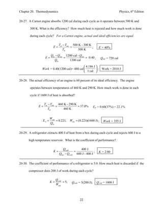 Chapter 20. Thermodynamics                                                             Physics, 6th Edition


20-27. A Carnot engine absorbs 1200 cal during each cycle as it operates between 500 K and

        300 K. What is the efficiency? How much heat is rejected and how much work is done

        during each cycle? For a Carnot engine, actual and ideal efficiencies are equal.

                                Tin − Tout 500 K - 300 K
                           E=             =              ;         E = 40%
                                    Tin        500 K
                         Qin − Qout 1200 cal - Qout
                    E=             =                = 0.40 ;          Qout = 720 cal
                            Qin       1200 cal

                                                  4.186 J 
                  Work = 0.40(1200 cal)= 480 cal          ;         Work = 2010 J
                                                  1 cal 

20-28. The actual efficiency of an engine is 60 percent of its ideal efficiency. The engine

        operates between temperatures of 460 K and 290 K. How much work is done in each

        cycle if 1600 J of heat is absorbed?

                    Tin − Tout 460 K - 290 K
               E=             =              = 37.0%            EA = 0.60(37%) = 22.1%
                        Tin        460 K


                         Wout
                  EA =        = 0.221;     Wout = (0.221)(1600 J) ;     Work = 355 J
                         Qin


20-29. A refrigerator extracts 400 J of heat from a box during each cycle and rejects 600 J to a

       high temperature reservoir. What is the coefficient of performance?

                                    Qcold        400 J
                           K=                =              ;      K = 2.00
                                 Qhot − Qcold 600 J - 400 J


20-30. The coefficient of performance of a refrigerator is 5.0. How much heat is discarded if the

       compressor does 200 J of work during each cycle?

                              Qcold
                         K=         = 5;    Qcold = 5(200 J);     Qcold = 1000 J
                              Wout



                                                   22
 