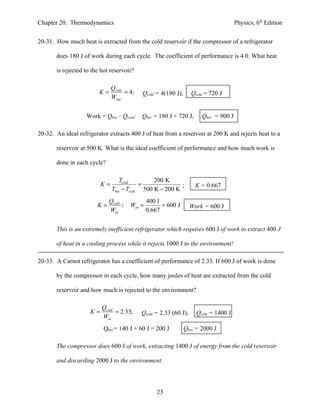 Chapter 20. Thermodynamics                                                            Physics, 6th Edition


20-31. How much heat is extracted from the cold reservoir if the compressor of a refrigerator

       does 180 J of work during each cycle. The coefficient of performance is 4.0. What heat

       is rejected to the hot reservoir?

                               Qcold
                         K=          = 4;   Qcold = 4(190 J);      Qcold = 720 J
                               Wout


                   Work = Qhot – Qcold;     Qhot = 180 J + 720 J;      Qhot = 900 J

20-32. An ideal refrigerator extracts 400 J of heat from a reservoir at 200 K and rejects heat to a

       reservoir at 500 K. What is the ideal coefficient of performance and how much work is

       done in each cycle?

                                  Tcold         200 K
                          K=               =              ;          K = 0.667
                               Thot − Tcold 500 K − 200 K
                             Qcold             400 J
                        K=         ;   Win =         = 600 J       Work = 600 J
                             Win               0.667


       This is an extremely inefficient refrigerator which requires 600 J of work to extract 400 J

       of heat in a cooling process while it rejects 1000 J to the environment!

20-33. A Carnot refrigerator has a coefficient of performance of 2.33. If 600 J of work is done

       by the compressor in each cycle, how many joules of heat are extracted from the cold

       reservoir and how much is rejected to the environment?

                          Qcold
                     K=         = 2.33;     Qcold = 2.33 (60 J);     Qcold = 1400 J
                          Win
                           Qhot = 140 J + 60 J = 200 J          Qhot = 2000 J

       The compressor does 600 J of work, extracting 1400 J of energy from the cold reservoir

       and discarding 2000 J to the environment.




                                                   23
 