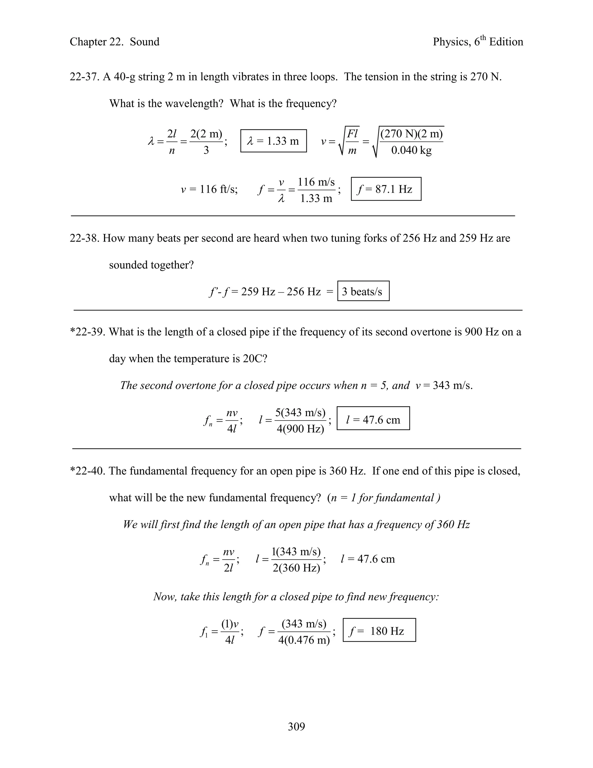 Chapter 22. Sound                                                                        Physics, 6th Edition


22-37. A 40-g string 2 m in length vibrates in three loops. The tension in the string is 270 N.

        What is the wavelength? What is the frequency?

                      2l 2(2 m)                                          Fl   (270 N)(2 m)
                             ;             = 1.33 m          v         
                      n     3                                            m      0.040 kg

                                                     v       116 m/s
                        v = 116 ft/s;          f                   ;     f = 87.1 Hz
                                                            1.33 m


22-38. How many beats per second are heard when two tuning forks of 256 Hz and 259 Hz are

        sounded together?

                               f’- f = 259 Hz – 256 Hz = 3 beats/s


*22-39. What is the length of a closed pipe if the frequency of its second overtone is 900 Hz on a

        day when the temperature is 20C?

           The second overtone for a closed pipe occurs when n = 5, and v = 343 m/s.

                                     nv              5(343 m/s)
                             fn        ;      l               ;        l = 47.6 cm
                                     4l              4(900 Hz)


*22-40. The fundamental frequency for an open pipe is 360 Hz. If one end of this pipe is closed,

        what will be the new fundamental frequency? (n = 1 for fundamental )

           We will first find the length of an open pipe that has a frequency of 360 Hz

                                    nv             1(343 m/s)
                             fn       ;      l              ;       l = 47.6 cm
                                    2l             2(360 Hz)

                  Now, take this length for a closed pipe to find new frequency:

                                    (1)v              (343 m/s)
                             f1         ;     f               ;        f = 180 Hz
                                     4l              4(0.476 m)




                                                         309
 