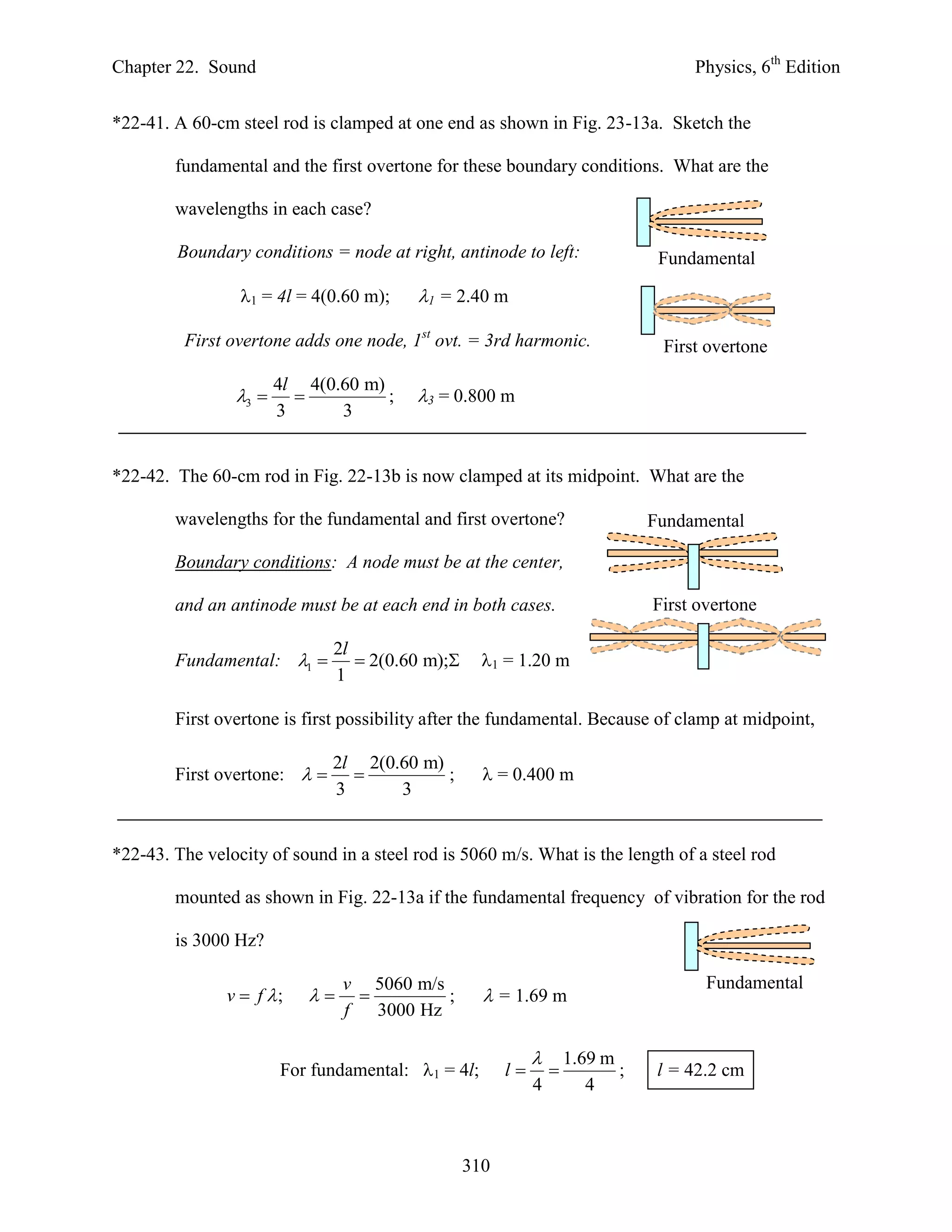 Chapter 22. Sound                                                                  Physics, 6th Edition


*22-41. A 60-cm steel rod is clamped at one end as shown in Fig. 23-13a. Sketch the

        fundamental and the first overtone for these boundary conditions. What are the

        wavelengths in each case?

        Boundary conditions = node at right, antinode to left:                 Fundamental

                 1 = 4l = 4(0.60 m);    1 = 2.40 m

         First overtone adds one node, 1st ovt. = 3rd harmonic.                First overtone

                       4l 4(0.60 m)
                3                ;    3 = 0.800 m
                       3      3


*22-42. The 60-cm rod in Fig. 22-13b is now clamped at its midpoint. What are the

        wavelengths for the fundamental and first overtone?                   Fundamental

        Boundary conditions: A node must be at the center,

        and an antinode must be at each end in both cases.                    First overtone

                              2l
        Fundamental: 1          2(0.60 m); 1 = 1.20 m
                              1

        First overtone is first possibility after the fundamental. Because of clamp at midpoint,

                              2l 2(0.60 m)
        First overtone:                  = 0.400 m
                              3      3


*22-43. The velocity of sound in a steel rod is 5060 m/s. What is the length of a steel rod

        mounted as shown in Fig. 22-13a if the fundamental frequency of vibration for the rod

        is 3000 Hz?

                                v 5060 m/s                                           Fundamental
               v  f ;                  ;       = 1.69 m
                                f   3000 Hz

                                                                  1.69 m
                       For fundamental: 1 = 4l;      l                 ;    l = 42.2 cm
                                                           4          4



                                                310
 