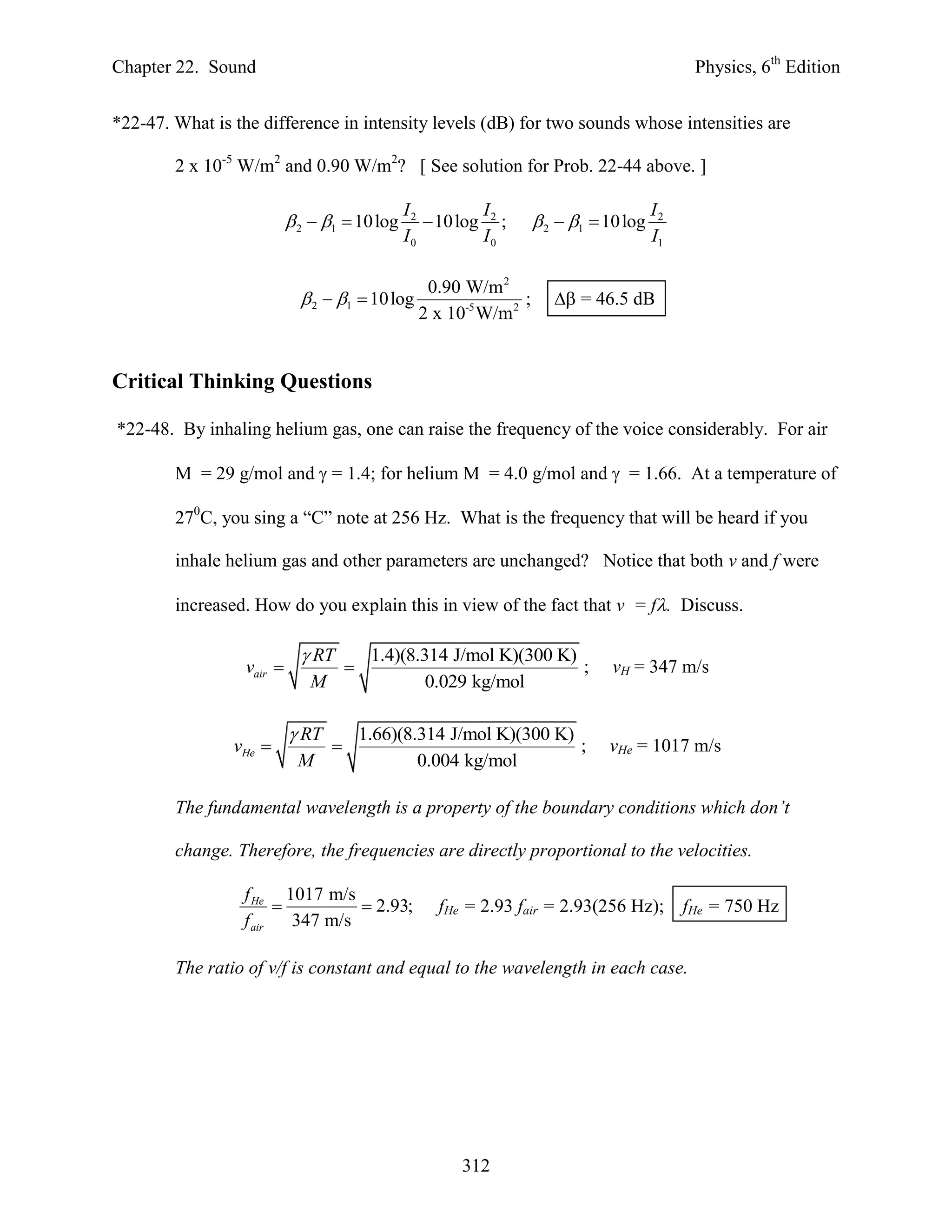 Chapter 22. Sound                                                                             Physics, 6th Edition


*22-47. What is the difference in intensity levels (dB) for two sounds whose intensities are

        2 x 10-5 W/m2 and 0.90 W/m2? [ See solution for Prob. 22-44 above. ]

                                               I2         I                             I2
                            2  1  10 log       10 log 2 ;       2  1  10 log
                                               I0         I0                            I1

                                                  0.90 W/m 2
                              2  1  10 log                  ;       = 46.5 dB
                                                 2 x 10-5 W/m 2


Critical Thinking Questions

*22-48. By inhaling helium gas, one can raise the frequency of the voice considerably. For air

        M = 29 g/mol and  = 1.4; for helium M = 4.0 g/mol and  = 1.66. At a temperature of

        270C, you sing a “C” note at 256 Hz. What is the frequency that will be heard if you

        inhale helium gas and other parameters are unchanged? Notice that both v and f were

        increased. How do you explain this in view of the fact that v = f. Discuss.

                              RT          1.4)(8.314 J/mol K)(300 K)
                  vair                                              ;         vH = 347 m/s
                              M                    0.029 kg/mol

                            RT           1.66)(8.314 J/mol K)(300 K)
                vHe                                                 ;        vHe = 1017 m/s
                            M                     0.004 kg/mol

        The fundamental wavelength is a property of the boundary conditions which don’t

        change. Therefore, the frequencies are directly proportional to the velocities.

                 f He 1017 m/s
                                 2.93;            fHe = 2.93 fair = 2.93(256 Hz);          fHe = 750 Hz
                 f air   347 m/s

        The ratio of v/f is constant and equal to the wavelength in each case.




                                                       312
 
