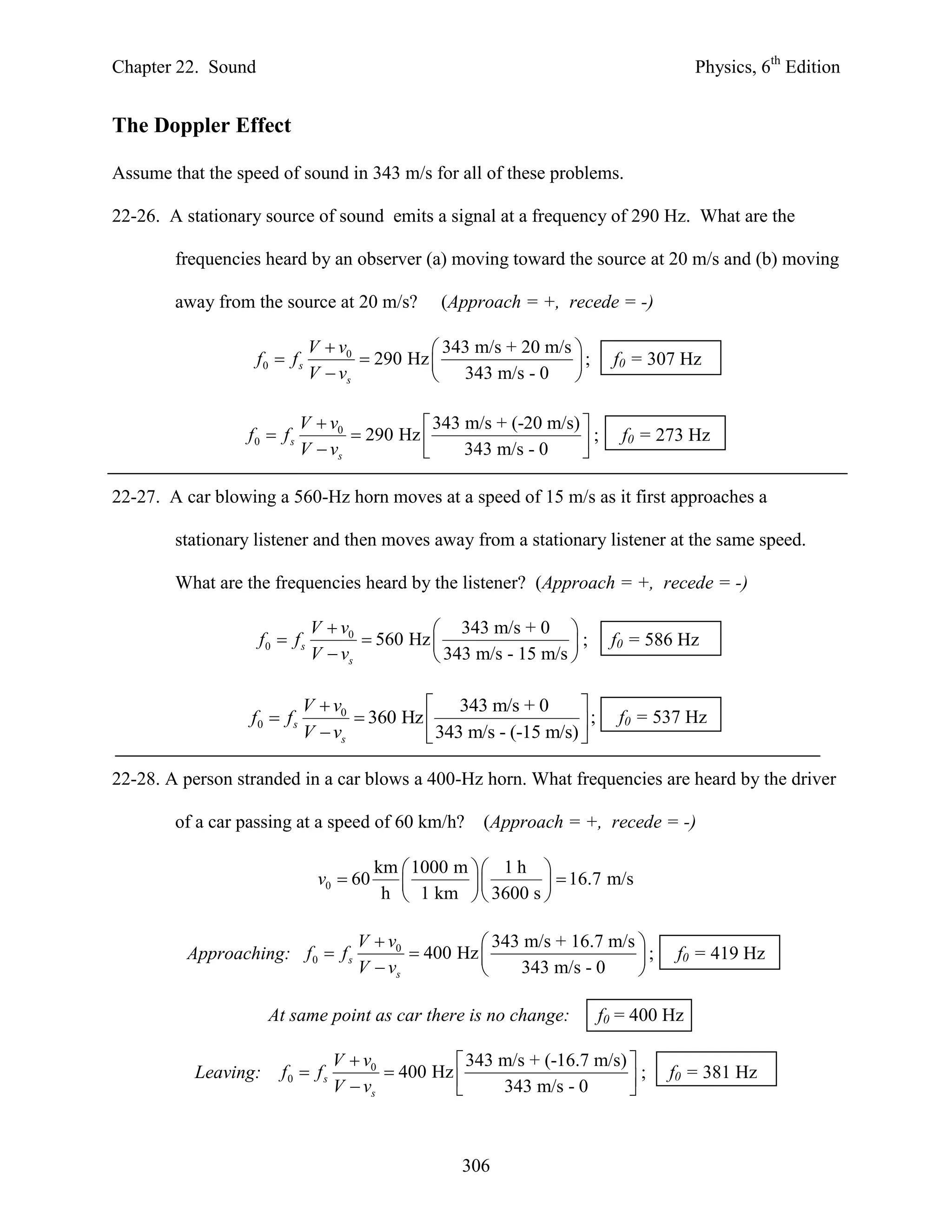 Chapter 22. Sound                                                                     Physics, 6th Edition


The Doppler Effect

Assume that the speed of sound in 343 m/s for all of these problems.

22-26. A stationary source of sound emits a signal at a frequency of 290 Hz. What are the

        frequencies heard by an observer (a) moving toward the source at 20 m/s and (b) moving

        away from the source at 20 m/s?           (Approach = +, recede = -)

                               V  v0           343 m/s + 20 m/s 
                    f0  f s           290 Hz                   ;      f0 = 307 Hz
                               V  vs           343 m/s - 0 

                             V  v0           343 m/s + (-20 m/s) 
                  f0  f s           290 Hz                      ;      f0 = 273 Hz
                             V  vs               343 m/s - 0     

22-27. A car blowing a 560-Hz horn moves at a speed of 15 m/s as it first approaches a

        stationary listener and then moves away from a stationary listener at the same speed.

        What are the frequencies heard by the listener? (Approach = +, recede = -)

                               V  v0           343 m/s + 0 
                    f0  f s           560 Hz                   ;     f0 = 586 Hz
                               V  vs           343 m/s - 15 m/s 

                             V  v0           343 m/s + 0         
                  f0  f s           360 Hz                      ;     f0 = 537 Hz
                             V  vs           343 m/s - (-15 m/s) 

22-28. A person stranded in a car blows a 400-Hz horn. What frequencies are heard by the driver

        of a car passing at a speed of 60 km/h?        (Approach = +, recede = -)

                                          km  1000 m   1 h 
                                v0  60                       16.7 m/s
                                           h  1 km   3600 s 

                                      V  v0           343 m/s + 16.7 m/s 
         Approaching: f 0  f s               400 Hz                     ;     f0 = 419 Hz
                                      V  vs              343 m/s - 0     

                      At same point as car there is no change:          f0 = 400 Hz

                                   V  v0           343 m/s + (-16.7 m/s) 
           Leaving:     f0  f s           400 Hz                        ;    f0 = 381 Hz
                                   V  vs               343 m/s - 0       



                                                     306
 