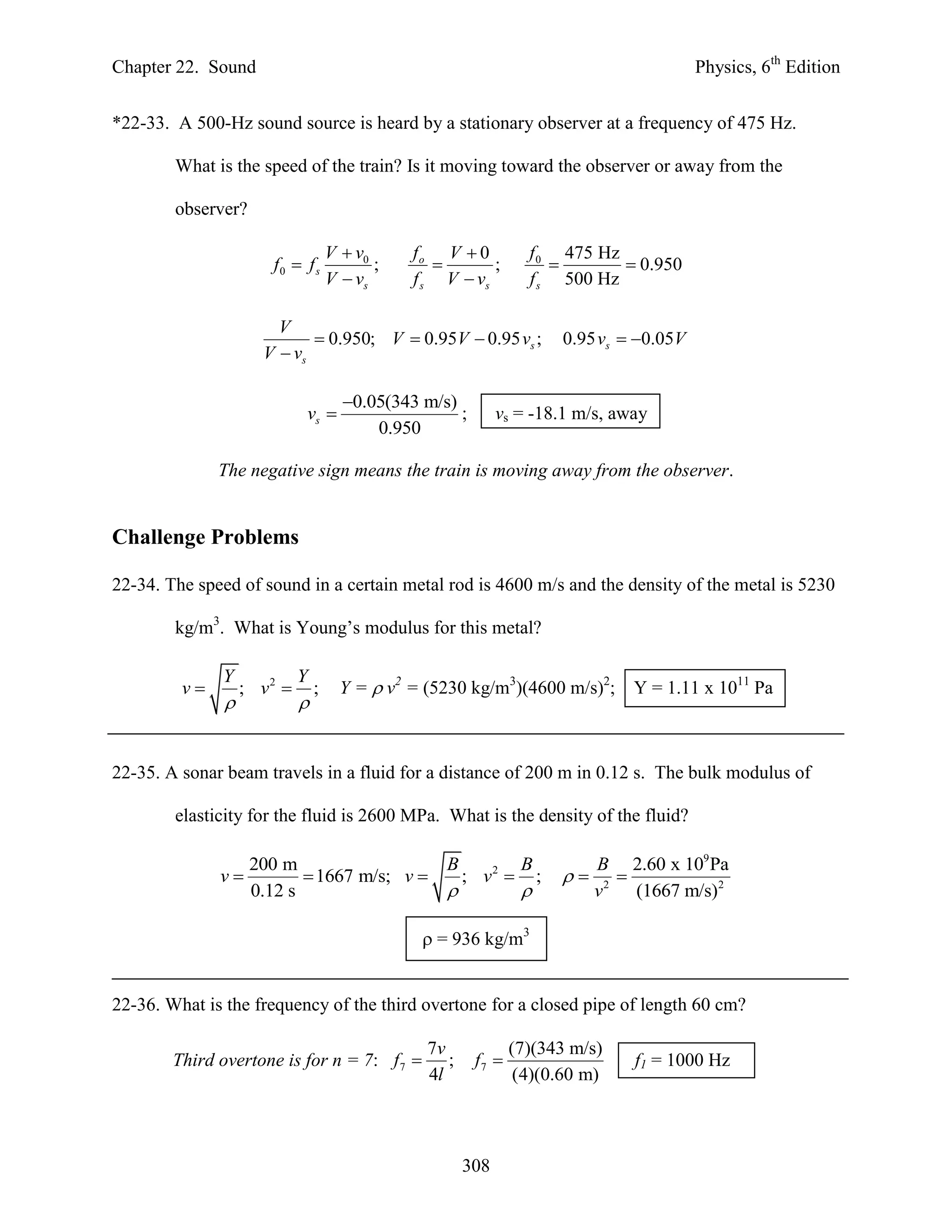 Chapter 22. Sound                                                                           Physics, 6th Edition


*22-33. A 500-Hz sound source is heard by a stationary observer at a frequency of 475 Hz.

        What is the speed of the train? Is it moving toward the observer or away from the

        observer?

                                    V  v0     fo V  0           f 0 475 Hz
                       f0  f s            ;             ;                  0.950
                                    V  vs     f s V  vs         f s 500 Hz

                       V
                             0.950; V  0.95V  0.95 vs ;               0.95 vs  0.05V
                     V  vs

                                      0.05(343 m/s)
                            vs                      ;        vs = -18.1 m/s, away
                                          0.950

              The negative sign means the train is moving away from the observer.


Challenge Problems

22-34. The speed of sound in a certain metal rod is 4600 m/s and the density of the metal is 5230

        kg/m3. What is Young’s modulus for this metal?

              Y             Y
         v        ; v2        ;     Y =  v2 = (5230 kg/m3)(4600 m/s)2;         Y = 1.11 x 1011 Pa
                           


22-35. A sonar beam travels in a fluid for a distance of 200 m in 0.12 s. The bulk modulus of

        elasticity for the fluid is 2600 MPa. What is the density of the fluid?

                    200 m                          B             B            B 2.60 x 109 Pa
              v            1667 m/s; v               ; v2        ;         
                    0.12 s                                                  v 2 (1667 m/s)2

                                                 = 936 kg/m3


22-36. What is the frequency of the third overtone for a closed pipe of length 60 cm?

                                                 7v             (7)(343 m/s)
        Third overtone is for n = 7: f 7           ;    f7                      f1 = 1000 Hz
                                                 4l              (4)(0.60 m)



                                                        308
 