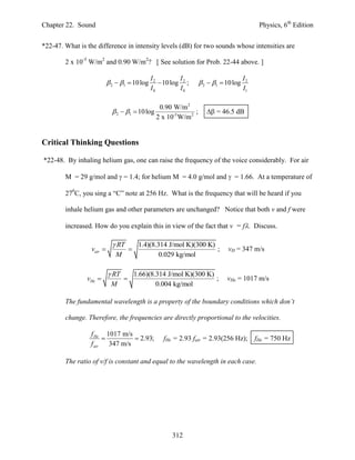 Chapter 22. Sound                                                                             Physics, 6th Edition


*22-47. What is the difference in intensity levels (dB) for two sounds whose intensities are

        2 x 10-5 W/m2 and 0.90 W/m2? [ See solution for Prob. 22-44 above. ]

                                               I2         I                             I2
                            2  1  10 log       10 log 2 ;       2  1  10 log
                                               I0         I0                            I1

                                                  0.90 W/m 2
                              2  1  10 log                  ;       = 46.5 dB
                                                 2 x 10-5 W/m 2


Critical Thinking Questions

*22-48. By inhaling helium gas, one can raise the frequency of the voice considerably. For air

        M = 29 g/mol and  = 1.4; for helium M = 4.0 g/mol and  = 1.66. At a temperature of

        270C, you sing a “C” note at 256 Hz. What is the frequency that will be heard if you

        inhale helium gas and other parameters are unchanged? Notice that both v and f were

        increased. How do you explain this in view of the fact that v = f. Discuss.

                              RT          1.4)(8.314 J/mol K)(300 K)
                  vair                                              ;         vH = 347 m/s
                              M                    0.029 kg/mol

                            RT           1.66)(8.314 J/mol K)(300 K)
                vHe                                                 ;        vHe = 1017 m/s
                            M                     0.004 kg/mol

        The fundamental wavelength is a property of the boundary conditions which don’t

        change. Therefore, the frequencies are directly proportional to the velocities.

                 f He 1017 m/s
                                 2.93;            fHe = 2.93 fair = 2.93(256 Hz);          fHe = 750 Hz
                 f air   347 m/s

        The ratio of v/f is constant and equal to the wavelength in each case.




                                                       312
 