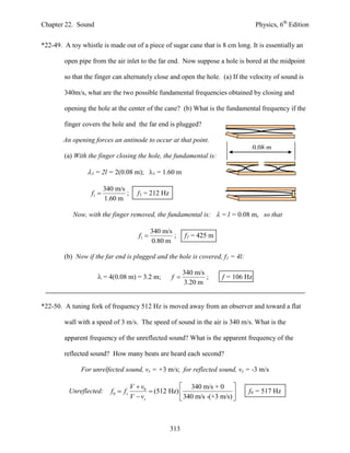 Chapter 22. Sound                                                                      Physics, 6th Edition


*22-49. A toy whistle is made out of a piece of sugar cane that is 8 cm long. It is essentially an

        open pipe from the air inlet to the far end. Now suppose a hole is bored at the midpoint

        so that the finger can alternately close and open the hole. (a) If the velocity of sound is

        340m/s, what are the two possible fundamental frequencies obtained by closing and

        opening the hole at the center of the cane? (b) What is the fundamental frequency if the

        finger covers the hole and the far end is plugged?

        An opening forces an antinode to occur at that point.
                                                                                       0.08 m
        (a) With the finger closing the hole, the fundamental is:

                  = 2l = 2(0.08 m); 1 = 1.60 m

                         340 m/s
                  f1            ;      f1 = 212 Hz
                         1.60 m

           Now, with the finger removed, the fundamental is:  = l = 0.08 m, so that

                                                340 m/s
                                         f1            ;    f1 = 425 m
                                                0.80 m

        (b) Now if the far end is plugged and the hole is covered, f1 = 4l:

                                                             340 m/s
                      = 4(0.08 m) = 3.2 m;            f            ;    f = 106 Hz
                                                             3.20 m


*22-50. A tuning fork of frequency 512 Hz is moved away from an observer and toward a flat

        wall with a speed of 3 m/s. The speed of sound in the air is 340 m/s. What is the

        apparent frequency of the unreflected sound? What is the apparent frequency of the

        reflected sound? How many beats are heard each second?

              For unrelfected sound, vs = +3 m/s; for reflected sound, vs = -3 m/s

                                      V  v0             340 m/s + 0 
          Unreflected:     f0  f s           (512 Hz)                         f0 = 517 Hz
                                      V  vs             340 m/s -(+3 m/s) 



                                                      313
 