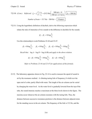 Chapter 22. Sound                                                                          Physics, 6th Edition


                                       V  v0             340 m/s + 0 
*22-50. (Cont.) Reflected: f0  f s            (512 Hz)                                 f0 = 508 Hz
                                       V  vs             340 m/s -(-3 m/s) 

                       Number of beats = 517 Hz – 508 Hz =                 9 beats/s


*22-51. Using the logarithmic definition of decibels, derive the following expression which

        relates the ratio of intensities of two sounds to the difference in decibels for the sounds:

                                                                 I2
                                             2   1  10 log
                                                                 I1

        Use this relationship to work Problems 22-44 and 22-47.

                              I1                    I2                         I2         I
                1  10 log      ;    2  10 log      ;    2  1  10 log       10 log 2
                              I0                    I0                         I0         I0

            Recall that: log A – log B = log (A/B) and apply to the above relation

                                            I2         I                              I2
                         2  1  10 log       10 log 2 ;        2  1  10 log
                                            I0         I0                             I1

                   Refer to Problems 22-44 and 22-47 for applications of this formula.




22-52. The laboratory apparatus shown in Fig. 22-14 is used to measure the speed of sound in

        air by the resonance method. A vibrating tuning fork of frequency f is held over the

        open end of a tube, partly filled with water. The length of the air column can be varied

        by changing the water level. As the water level is gradually lowered from the top of the

        tube, the sound intensity reaches a maximum at the three levels shown in the figure. The

        maxima occur whenever the air column resonates with the tuning fork. Thus, the

        distance between successive resonance positions is the distance between adjacent notes

        for the standing waves in the air column. The frequency of the fork is 512 Hz, and the




                                                     314
 