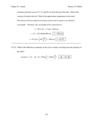 Chapter 22. Sound                                                              Physics, 6th Edition


        resonance positions occur at 17, 51, and 85 cm from the top of the tube. What is the

        velocity of sound in the air? What is the approximate temperature in the room?

        The distance between adjacent resonance points must be equal to one-half of a

        wavelength. Therefore, the wavelength of the sound must be:

                                 = 2(51 cm – 17 cm) = 68.0 cm

                          v = f = (512 Hz)(0.680 m);       v = 348 m/s

                                           m/s 
                         v  331 m/s   0.6 2  t  348 m/s    t = 28.30C
                                           C 


*21-53. What is the difference in intensity levels of two sounds, one being twice the intensity of

        the other?

                                                  I2         2I
             Assume I2 = 2I1:  2  1  10 log       10 log 1 ;    = 3.01 dB
                                                  I1          I1




                                               315
 