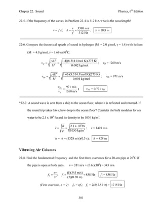 Chapter 22. Sound                                                                            Physics, 6th Edition


22-5. If the frequency of the waves in Problem 22-4 is 312 Hz, what is the wavelength?

                                                       v 3380 m/s
                                v  f ;                       ;        = 10.8 m
                                                       f   312 Hz


22-6. Compare the theoretical speeds of sound in hydrogen (M = 2.0 g/mol,  = 1.4) with helium

      (M = 4.0 g/mol,  = 1.66) at 00C.

                           RT             1.4)(8.314 J/mol K)(273 K)
                  vH                                                ;        vH = 1260 m/s
                            M                      0.002 kg/mol

                            RT             1.66)(8.314 J/mol K)(273 K)
                  vHe                                                 ;           vHe = 971 m/s
                            M                       0.004 kg/mol

                                    vHe 971 m/s
                                               ;                  vHe = 0.771 vH
                                    vH 1260 m/s


*22-7. A sound wave is sent from a ship to the ocean floor, where it is reflected and returned. If

      the round trip takes 0.6 s, how deep is the ocean floor? Consider the bulk modulus for sea

      water to be 2.1 x 109 Pa and its density to be 1030 kg/m3.

                                           B   2.1 x 109 Pa
                                 v                        ;         v = 1428 m/s
                                              1030 kg/m3

                                 h = vt = (1328 m/s)(0.3 s);            h = 428 m


Vibrating Air Columns

22-8. Find the fundamental frequency and the first three overtones for a 20-cm pipe at 200C if

      the pipe is open at both ends.               v = 331 m/s + (0.6 )(300) = 343 m/s.

                                nv                (1)(343 m/s)
                         fn       ;       f1                  858 Hz      f1 = 858 Hz
                                2l                (2)(0.20 m)

                (First overtone, n = 2)                fn = nf1;   f2 = 2(857.5 Hz) = 1715 Hz



                                                            301
 