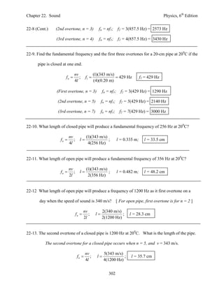 Chapter 22. Sound                                                                               Physics, 6th Edition


22-8 (Cont.)    (2nd overtone, n = 3)               fn = nf1;       f2 = 3(857.5 Hz) = 2573 Hz

                 (3rd overtone, n = 4)              fn = nf1;       f2 = 4(857.5 Hz) = 3430 Hz


22-9. Find the fundamental frequency and the first three overtones for a 20-cm pipe at 200C if the

      pipe is closed at one end.

                              nv                 (1)(343 m/s)
                       fn       ;        f1                  429 Hz            f1 = 429 Hz
                              4l                 (4)(0.20 m)

                 (First overtone, n = 3)               fn = nf1;     f2 = 3(429 Hz) = 1290 Hz

                 (2nd overtone, n = 5)                 fn = nf1;     f2 = 5(429 Hz) = 2140 Hz

                  (3rd overtone, n = 7)                fn = nf1;     f2 = 7(429 Hz) = 3000 Hz


22-10. What length of closed pipe will produce a fundamental frequency of 256 Hz at 200C?

                           nv             (1)(343 m/s)
                    fn       ;     l                 ;           l = 0.335 m;     l = 33.5 cm
                           4l              4(256 Hz)


22-11. What length of open pipe will produce a fundamental frequency of 356 Hz at 200C?

                           nv             (1)(343 m/s)
                    fn       ;     l                 ;           l = 0.482 m;     l = 48.2 cm
                           2l              2(356 Hz)


22-12 What length of open pipe will produce a frequency of 1200 Hz as it first overtone on a

       day when the speed of sound is 340 m/s?                     [ For open pipe, first overtone is for n = 2 ]

                                         nv            2(340 m/s)
                                  fn       ;     l              ;        l = 28.3 cm
                                         2l            2(1200 Hz)


22-13. The second overtone of a closed pipe is 1200 Hz at 200C. What is the length of the pipe.

          The second overtone for a closed pipe occurs when n = 5, and v = 343 m/s.

                                          nv            5(343 m/s)
                                   fn       ;     l              ;        l = 35.7 cm
                                          4l            4(1200 Hz)


                                                            302
 