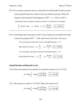 Chapter 22. Sound                                                                       Physics, 6th Edition


*22-14. In a resonance experiment, the air in a closed tube of variable length is found to resonate

        with a tuning fork when the air column is first 6 cm and then 18 cm long. What is the

        frequency of the tuning fork if the temperature is 200C?            [ v = 343 m/s at 200C. ]

         The distance between adjacent nodes of resonance is one-half of a wavelength.

                                                            v       343 m/s
                    18 cm - 6 cm;       24 cm;      f                   ;    f = 1430 Hz
               2                                                    0.24 m



*22-15. A closed pipe and an open pipe are each 3 m long. Compare the wavelength of the fourth

        overtone for each pipe at 200C. ?      (Only odd harmonics allowed for closed pipe.)

                   For an open pipe, the fourth overtone is the fifth harmonic, n = 5.

                                                    2l               2(3 m)
                   Open (fourth overtone): n         ;     5            ;    5 = 1.20 m
                                                    n                   5

                   For closed pipe, the fourth overtone is the ninth harmonic, n = 9.

                                                    4l                4(3 m)
               Closed (fourth overtone): n           ;     9             ;   9 = 1.33 m
                                                    n                   9



Sound Intensity and Intensity Level

22-16. What is the intensity level in decibels of a sound whose intensity is 4 x 10-5 W/m2?

                                      I          4 x 10-5 W/m2
                            10log       10log                ;          = 76.0 dB
                                      I0         1 x 10-12 W/m2



22-17. The intensity of a sound is 6 x 10-8 W/m2. What is the intensity level?

                                      I          6 x 10-8 W/m2
                            10log       10log                ;          = 47.8 dB
                                      I0         1 x 10-12 W/m2




                                                    303
 