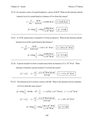 Chapter 22. Sound                                                                           Physics, 6th Edition


22-22. An isometric source of sound broadcasts a power of 60 W. What are the intensity and the

        intensity level of a sound heard at a distance of 4 m from this source?

                                  P        60 W
                          I                         0.2984 W/m 2 ;      I = 0.298 W/m2
                                 4 r 2
                                          4 (4 m) 2

                                            I          0.2984 W/m2
                               10log          10log                ;      = 115 dB
                                            I0         1 x 10-12 W/m2


22-23. A 3.0-W sound source is located 6.5 m from an observer. What are the intensity and the

       intensity level of the sound heard at that distance?

                      P         3.0 W
               I                          5.65 x 10-3 W/m 2 ;           I = 5.65 x 10-3 W/m2
                     4 r 2
                              4 (6.5 m) 2




                                           I          0.2984 W/m2
                               10log         10log                ;       = 97.5 dB
                                           I0         1 x 10-12 W/m2


22-24. A person located 6 m from a sound source hears an intensity of 2 x 10-4 W/m2. What

       intensity is heard by a person located 2.5 m from the source?

                                          I1r12 (2 x 10-4 W/m2 )(6 m)2
             I1r12  I 2 r22 ;     I2                                ;     I = 1.15 x 10-3 W/m2
                                           r22         (2.5 m)2


*22-25. The intensity level 6 m from a source is 80 dB. What is the intensity level at a distance

         of 15.6 m from the same source?

                      I                           I
          10 log        80 dB;         108       ;   I = (108)(1 x 10-12 W/m2); I = 1 x 10-4 W/m2
                      I0                          I0

                                          I1r12 (1 x 10-4 W/m2 )(6 m)2
             I1r12  I 2 r22 ;     I2                                ;     I2 = 1.48 x 10-5 W/m2
                                           r22        (15.6 m)2

                                          I          1.48 x 10-5 W/m2
                            10log           10log                  ;       = 71.7 dB
                                          I0           1 x 10-12 W/m2


                                                           305
 