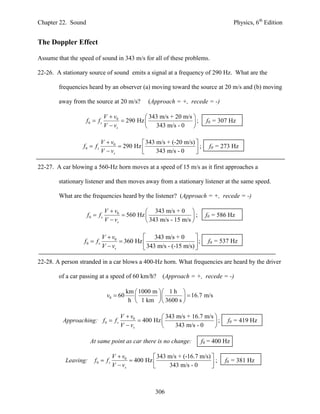 Chapter 22. Sound                                                                     Physics, 6th Edition


The Doppler Effect

Assume that the speed of sound in 343 m/s for all of these problems.

22-26. A stationary source of sound emits a signal at a frequency of 290 Hz. What are the

        frequencies heard by an observer (a) moving toward the source at 20 m/s and (b) moving

        away from the source at 20 m/s?           (Approach = +, recede = -)

                               V  v0           343 m/s + 20 m/s 
                    f0  f s           290 Hz                   ;      f0 = 307 Hz
                               V  vs           343 m/s - 0 

                             V  v0           343 m/s + (-20 m/s) 
                  f0  f s           290 Hz                      ;      f0 = 273 Hz
                             V  vs               343 m/s - 0     

22-27. A car blowing a 560-Hz horn moves at a speed of 15 m/s as it first approaches a

        stationary listener and then moves away from a stationary listener at the same speed.

        What are the frequencies heard by the listener? (Approach = +, recede = -)

                               V  v0           343 m/s + 0 
                    f0  f s           560 Hz                   ;     f0 = 586 Hz
                               V  vs           343 m/s - 15 m/s 

                             V  v0           343 m/s + 0         
                  f0  f s           360 Hz                      ;     f0 = 537 Hz
                             V  vs           343 m/s - (-15 m/s) 

22-28. A person stranded in a car blows a 400-Hz horn. What frequencies are heard by the driver

        of a car passing at a speed of 60 km/h?        (Approach = +, recede = -)

                                          km  1000 m   1 h 
                                v0  60                       16.7 m/s
                                           h  1 km   3600 s 

                                      V  v0           343 m/s + 16.7 m/s 
         Approaching: f 0  f s               400 Hz                     ;     f0 = 419 Hz
                                      V  vs              343 m/s - 0     

                      At same point as car there is no change:          f0 = 400 Hz

                                   V  v0           343 m/s + (-16.7 m/s) 
           Leaving:     f0  f s           400 Hz                        ;    f0 = 381 Hz
                                   V  vs               343 m/s - 0       



                                                     306
 