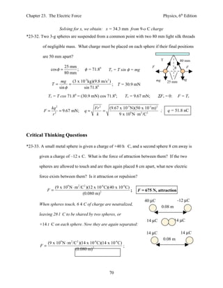 Chapter 23. The Electric Force                                                          Physics, 6th Edition


                   Solving for x, we obtain: x = 34.3 mm from 9-o C charge
*23-32. Two 3-g spheres are suspended from a common point with two 80 mm light silk threads

         of negligible mass. What charge must be placed on each sphere if their final positions

         are 50 mm apart?
                                                                                        T             80 mm
                       25 mm                                                   F                 φ       F
             cos φ =         ;     φ = 71.80       Ty = T sin φ = mg
                       80 mm
                                                                                   mg                  mg
                    mg     (3 x 10-3 kg)(9.8 m/s 2 )                                         25 mm
              T=         =                           ;   T = 30.9 mN
                   sin φ          sin 71.80
            Tx = T cos 71.80 = (30.9 mN) cos 71.80;            Tx = 9.67 mN;       ΣFx = 0:          F = Tx

            kq 2                         Fr 2   (9.67 x 10-3 N)(50 x 10-3m) 2
         F = 2 = 9.67 mN;          q=         =                               ;               q = 51.8 nC
             r                            k          9 x 109 N ⋅ m 2 /C2



Critical Thinking Questions

*23-33. A small metal sphere is given a charge of +40 h C, and a second sphere 8 cm away is

       given a charge of –12 s C. What is the force of attraction between them? If the two

       spheres are allowed to touch and are then again placed 8 cm apart, what new electric

       force exists between them? Is it attraction or repulsion?

                (9 x 109 N ⋅ m 2 /C2 )(12 x 10-6 C)(40 x 10-6 C)
           F=                                                    ;   F = 675 N, attraction
                                   (0.080 m) 2
                                                                         40 µC                       -12 µC
       When spheres touch, 6 4 C of charge are neutralized,
                                                                                        0.08 m
       leaving 28 l C to be shared by two spheres, or
                                                                          14 µC                  14 µC
       +14 t C on each sphere. Now they are again separated:
                                                                          14 µC                       14 µC
                                                                                            0.08 m
          (9 x 109 N ⋅ m 2 /C2 )(14 x 10-6 C)(14 x 10-6 C)
       F=                                                  ;
                             (0.080 m) 2




                                                   70
 