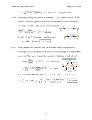 Chapter 23. The Electric Force                                                                       Physics, 6th Edition


               F = (1354 N) 2 + (1354 N) 2 ;          F = 1914 N, 450        away from center.

*23-36. Two charges q1 and q2 are separated by a distance r. They experience a force F at this

         distance. If the initial separation is decreased by only 40 mm, the force between the

         two charges is doubled. What was the initial separation?
                                                                                        F            x             F
          2kq1q2        kq1q2               2            1                     q1                                          q2
                 =                ;             =
            x 2
                   ( x − 40 mm) 2           x 2
                                                  ( x − 40 mm) 2
                                                                                                     x – 40 mm
           2                  2
         x = 2(x – 40 mm)         Take square root of both sides:
                                                                                            q1           2F        2F q2
                x = 1.414(x – 40 mm);           x = 137 mm


*23-37. Two 8-g pith balls are suspended from silk threads 60 cm long and attached to a

         common point. When the spheres are given equal amounts of negative charge, the balls

         come to rest 30 cm apart. Calculate the magnitude of the charge on each pith ball.

                          0.15 m
                cos φ =          ;        φ = 75.50       Ty = T sin φ = mg                      T
                          0.60 m                                                                                   0.6 m
                                                                                    F                         φ        F
                                     -3               2
                     mg     (8 x 10 kg)(9.8 m/s )
               T=         =                       ;            T = 81.0 mN
                    sin φ          sin 75.50                                            mg                          mg
                                                                                                         0.15 m

         Tx = T cos 71.80 = (81.0 mN) cos 75.50;                Tx = 20.25 mN;              ΣFx = 0:              F = Tx

             kq 2                              Fr 2   (2.025 x 10-4 N)(0.30 m) 2
          F = 2 = 20.25 mN;               q=        =                            ;                       q = -450 nC
              r                                 k         9 x 109 N ⋅ m 2 /C2




                                                          72
 
