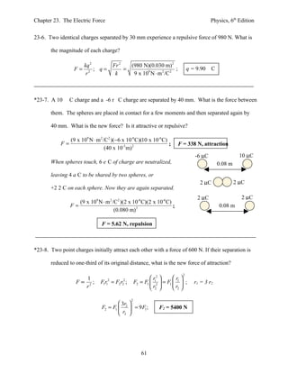 Chapter 23. The Electric Force                                                             Physics, 6th Edition


23-6. Two identical charges separated by 30 mm experience a repulsive force of 980 N. What is

       the magnitude of each charge?

                       kq 2            Fr 2   (980 N)(0.030 m) 2
                  F=        ; q=            =                       ;           q = 9.90    C
                        r2              k      9 x 109 N ⋅ m 2 /C 2



*23-7. A 10     C charge and a -6 r C charge are separated by 40 mm. What is the force between

       them. The spheres are placed in contact for a few moments and then separated again by

       40 mm. What is the new force? Is it attractive or repulsive?

               (9 x 109 N ⋅ m 2 /C2 )(−6 x 10-6 C)(10 x 10-6 C)
            F=                                                  ;         F = 338 N, attraction
                                 (40 x 10-3 m) 2
                                                                                   -6 µC                   10 µC
       When spheres touch, 6 e C of charge are neutralized,                                     0.08 m
       leaving 4 a C to be shared by two spheres, or
                                                                                     2 µC                2 µC
       +2 2 C on each sphere. Now they are again separated.
                                                                                    2 µC                   2 µC
                   (9 x 109 N ⋅ m 2 /C2 )(2 x 10-6 C)(2 x 10-6 C)
                F=                                                ;                             0.08 m
                                     (0.080 m) 2

                               F = 5.62 N, repulsion



*23-8. Two point charges initially attract each other with a force of 600 N. If their separation is

       reduced to one-third of its original distance, what is the new force of attraction?

                                                                            2
                      1                                      r2       r 
                   F∝ 2;       Fr = F r ;
                                1 1
                                   2
                                         2 2
                                            2
                                                    F2 = F1  12  = F1  1  ;    r1 = 3 r2
                     r                                       r2        r2 

                                                2
                                        3r 
                               F2 = F1  2  = 9 F1 ;           F2 = 5400 N
                                        r2 




                                                       61
 