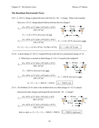 Chapter 23. The Electric Force                                                         Physics, 6th Edition


The Resultant Electrostatic Force

23-9. A +60 2 C charge is placed 60 mm to the left of a +20           C charge. What is the resultant

       force on a -35 a C charge placed midway between the two charges?
                                                                                    60 mm
             (9 x 109 N ⋅ m 2 /C2 )(60 x 10-6 C)(35 x 10-6 C)
       F13 =                                                         +60 µC         -35 µC         +20 µC
                               (30 x 10-3 m) 2
                                                                        q1            q3                q2
               F13 = 2.10 x 104 N, directed to the left
                                                                             F1                  F2
               (9 x 10 N ⋅ m /C )(20 x 10 C)(35 x 10 C)
                       9      2   2          -6            -6
       F23 =                                            ; F13 = 2.10 x 104 N, directed to right.
                              (30 x 10-3 m) 2

       FR = F13 + F23 = (-2.10 x 104 N) + (0.700 x 104 N);          FR = -1.40 x 104 N, left.


23-10. A point charge of +36 2 C is placed 80 mm to the left of a second point charge of -22

         C. What force is exerted on third charge of +10 c C located at the midpoint?

               (9 x 109 N ⋅ m 2 /C2 )(36 x 10-6 C)(10 x 10-6 C)                        80 mm
       F13 =                                                            +36 µC         10 µC            -22 µC
                                 (40 x 10-3 m) 2
                                                                              q1            q3     F1        q2
               F13 = 2025 N, directed to the right
                                                                                                      F2
               (9 x 10 N ⋅ m /C )(22 x 10 C)(10 x 10 C)
                       9      2   2          -6            -6
       F23 =                                            ; F13 = 1238 N, directed to right.
                              (40 x 10-3 m) 2

                      FR = F13 + F23 = 2025 N + 1238 N;           FR = 3260 N, left.

23-11. For Problem 23-10, what is the resultant force on a third charge of +12 2 C placed

       between the other charges and located 60 mm from the +36               C charge?

               (9 x 109 N ⋅ m 2 /C2 )(36 x 10-6 C)(12 x 10-6 C                       80 mm
       F13 =                                                          +36 µC          q3 = 12 µC        -22 µC
                                (60 x 10-3 m) 2
                                                                                   60 mm                     q2
                                                                         q1                             F1
             (9 x 109 N ⋅ m 2 /C2 )(22 x 10-6 C)(12 x 10-6 C)
       F23 =                                                  ;                        F2
                               (20 x 10-3 m) 2

         Both to right, so FR = F13 + F23 = 1080 N + 5940 N;            F = 7020 N, rightward.



                                                     62
 