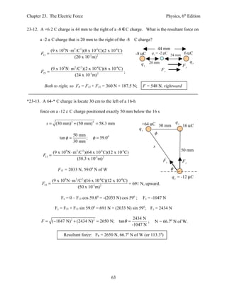 Chapter 23. The Electric Force                                                                Physics, 6th Edition


23-12. A +6 2 C charge is 44 mm to the right of a -8 € C charge. What is the resultant force on

       a -2 a C charge that is 20 mm to the right of the -8            C charge?

             (9 x 109 N ⋅ m 2 /C2 )(8 x 10-6 C)(2 x 10-6 C)                             44 mm
       F13 =                                                           -8 µC                    24 mm 6 µC
                                                                                  q3 = -2 µC
                            (20 x 10-3 m) 2
                                                                                                            q2
                                                                          q1 20 mm                     F1
               (9 x 109 N ⋅ m 2 /C2 )(2 x 10-6 C)(6 x 10-6 C)                            F2
       F23 =                                                  ;
                              (24 x 10-3 m) 2

         Both to right, so FR = F13 + F23 = 360 N + 187.5 N;               F = 548 N, rightward


*23-13. A 64-* C charge is locate 30 cm to the left of a 16-h

       force on a -12 c C charge positioned exactly 50 mm below the 16 s

          s = (30 mm) 2 + (50 mm) 2 = 58.3 mm                              +64 µC 30 mm q2 16 µC
                                                                         q1
                            50 mm                                                   φ
                    tan φ =       ;      φ = 59.0   0

                            30 mm
                                                                                   s
                 (9 x 10 N ⋅ m /C )(64 x 10 C)(12 x 10 C)
                        9      2   2           -6             -6                                      50 mm
         F13 =
                              (58.3 x 10-3 m) 2                                           F1           F2
                   F13 = 2033 N, 59.00 N of W                                                   φ
                                                                                                 q3 = -12 µC
              (9 x 109 N ⋅ m 2 /C2 )(16 x 10-6 C)(12 x 10-6 C)
        F23 =                                                  = 691 N, upward.
                               (50 x 10-3m) 2

                     Fx = 0 – F13 cos 59.00 = -(2033 N) cos 590 ;             Fx = -1047 N

                  Fy = F23 + F13 sin 59.00 = 691 N + (2033 N) sin 590; Fy = 2434 N

                                                                      2434 N
        F = ( −1047 N) 2 + (2434 N) 2 = 2650 N;              tanθ =           ;     N = 66.70 N of W.
                                                                      -1047 N

                       Resultant force: FR = 2650 N, 66.70 N of W (or 113.30)




                                                        63
 
