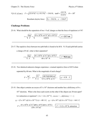 Chapter 23. The Electric Force                                                      Physics, 6th Edition


                                                                         -19.5 N
*23-15. (Cont.)   F = (33.8 N) 2 + (−19.5 N) 2 = 39.0 N; tanθ =                  ; θ = −300
                                                                         33.8 N

                       Resultant electric force:     FR = 39.0 N, e = 330.00


Challenge Problems

23-16. What should be the separation of two +5-uC charges so that the force of repulsion is 4 N?

                        kqq '   (9 x 109 N ⋅ m 2 /C2 )(5 x 10-6 C) 2
                  r=          =                                      ;    r = 23.7 cm
                         F                   4.00 N



23-17. The repulsive force between two pith balls is found to be 60 h N. If each pith ball carries

       a charge of 8 nC, what is their separation?

                        kqq '   (9 x 109 N ⋅ m 2 /C2 )(8 x 10-9 C) 2
                  r=          =                                      ;   r = 98.0 mm
                         F                60 x 10-6 N



23-18. Two identical unknown charges experience a mutual repulsive force of 48 N when

       separated by 60 mm. What is the magnitude of each charge?

                       kq 2          Fr 2   (48 N)(0.060 m) 2
                  F=        ; q=          =                      ;       q = 4.38   C
                        r2            k     9 x 109 N ⋅ m 2 /C 2



23-19. One object contains an excess of 5 x 1014 electrons and another has a deficiency of 4 x

       1014 electrons. What is the force each exerts on the other if the objects are 30 mm apart?

       Is it attraction or repulsion? ( 1e = 1.6 x 10-19 C, excess = -, deficiency = +. )

      q1 = (5 x 1014 e)(1.6 x 10-19 C/e) = -80 1 C; q2 = (4 x 1014 e)(1.6 x 10-19 C/e) = +64 1 C

           (9 x 109 N ⋅ m 2 /C2 )(80 x 10-6 C)(64 x 10-6 C)
        F=                                                  ;      F = 5.12 x 104 N, attraction
                             (30 x 10-3 m) 2



                                                   65
 