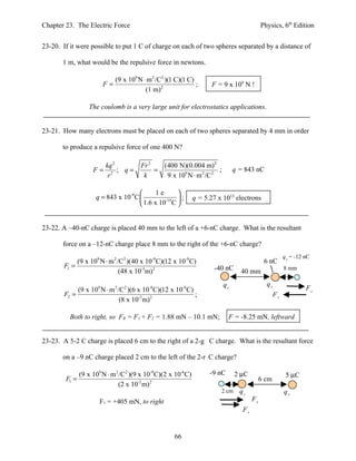Chapter 23. The Electric Force                                                               Physics, 6th Edition


23-20. If it were possible to put 1 C of charge on each of two spheres separated by a distance of

       1 m, what would be the repulsive force in newtons.

                           (9 x 109 N ⋅ m 2 /C2 )(1 C)(1 C)
                        F=                                  ;          F = 9 x 109 N !
                                       (1 m) 2

                   The coulomb is a very large unit for electrostatics applications.


23-21. How many electrons must be placed on each of two spheres separated by 4 mm in order

       to produce a repulsive force of one 400 N?

                         kq 2           Fr 2   (400 N)(0.004 m) 2
                    F=        ; q=           =                       ;          q = 843 nC
                          r2             k      9 x 109 N ⋅ m 2 /C 2

                                            1e     
                     q = 843 x 10-9 C          -19 ;          q = 5.27 x 1012 electrons
                                       1.6 x 10 C 


23-22. A –40-nC charge is placed 40 mm to the left of a +6-nC charge. What is the resultant

       force on a –12-nC charge place 8 mm to the right of the +6-nC charge?
                                                                                                         q3 = -12 nC
             (9 x 109 N ⋅ m 2 /C2 )(40 x 10-9 C)(12 x 10-9 C)                                 6 nC
        F1 =                                                           -40 nC                            8 mm
                               (48 x 10-3 m) 2                                    40 mm
                                                                           q1                  q2
             (9 x 109 N ⋅ m 2 /C2 )(6 x 10-9 C)(12 x 10-9 C)                                                      F1
        F2 =                                                 ;                                      F2
                               (8 x 10-3 m) 2

          Both to right, so FR = F1 + F2 = 1.88 mN – 10.1 mN;                 F = -8.25 mN, leftward


23-23. A 5-2 C charge is placed 6 cm to the right of a 2-g C charge. What is the resultant force

       on a –9 nC charge placed 2 cm to the left of the 2-r C charge?

               (9 x 109 N ⋅ m 2 /C2 )(9 x 10-9 C)(2 x 10-6 C)         -9 nC      2 µC                     5 µC
        F1 =                                                                                 6 cm
                               (2 x 10-2 m) 2
                                                                          2 cm    q1                     q2
                       F1 = +405 mN, to right                                           F1
                                                                                   F2


                                                      66
 