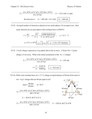 Chapter 23. The Electric Force                                                                Physics, 6th Edition


                      (9 x 109 N ⋅ m 2 /C2 )(5 x 10-6 C)(9 x 10-9 C)
               F2 =                                                  ;    F2 = +63.3 mN, to right
                                      (8 x 10-2 m) 2

                       Resultant force:       FR = 405 mN + 63.3 mN;             FR = 468 mN


23-24. An equal number of electrons is placed on two metal spheres 3.0 cm apart in air. How

        many electrons are on each sphere if the resultant force is 4500 N?

                         kq 2              Fr 2   (4500 N)(0.03 m) 2
                       F= 2 ; q=                =                       ;         q = 21.2    C
                          r                 k      9 x 109 N ⋅ m 2 /C 2

                                                1e     
                        q = 21.2 x 10-6 C          -19 ;       q = 1.33 x 1014 electrons
                                           1.6 x 10 C 


23-25. A 4-nC charge is placed on a 4-g sphere that is free to move. A fixed 10-n C point

        charge is 4 cm away. What is the initial acceleration of the 4-o C charge?

                             (9 x 109 N ⋅ m 2 /C2 )(4 x 10-9 C)(10 x 10-6 C)
                      F2 =                                                   ;    F2 = 225 mN
                                               (4 x 10-2 m) 2

                                           F 0.225 N
                                      a=    =                    a = 56.2 m/s2
                                           m 0.004 kg


*23-26. What is the resultant force on a +2 * C charge an equal distance of 60 mm from each of

        two –4-g C charges that are 80 mm apart in air?                                   q1= 2 µC
                                40 mm                                                                     φ
                      tan φ =         ;     φ = 48.20                                        F1                   F2
                                60 mm
                                                                                    60 mm                         60 mm
             (9 x 109 N ⋅ m 2 /C2 )(4 x 10-6 C)(2 x 10-6 C)                          q3                       φ
        F2 =
                            (60 x 10-3 m) 2
                                                                                     -4 µC                    q2 = -4 µC
                  F2 = 20.0 N, 48.20 S of E                                                       40 mm

               (9 x 109 N ⋅ m 2 /C2 )(2 x 10-6 C)(4 x 10-6 C)
        F1 =                                                  ;      F1 = 20.0 N, 48.20 S of W
                              (60 x 10-3 m) 2



                                                          67
 