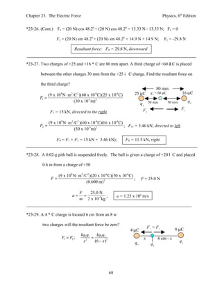 Chapter 23. The Electric Force                                                               Physics, 6th Edition


*23-26. (Cont.)    Fx = (20 N) cos 48.20 + (20 N) cos 48.20 = 13.33 N - 13.33 N; Fx = 0

                  Fy = (20 N) sin 48.20 + (20 N) sin 48.20 = 14.9 N + 14.9 N;                 Fy = -29.8 N

                                Resultant force: FR = 29.8 N, downward


*23-27. Two charges of +25 and +16 * C are 80 mm apart. A third charge of +60 á C is placed

        between the other charges 30 mm from the +25 i C charge. Find the resultant force on

        the third charge?
                                                                                          80 mm
            (9 x 10 N ⋅ m /C )(60 x 10 C)(25 x 10 C)
                    9       2    2            -6               -6        25 µC       q3 = 60 µC            16 µC
       F1 =
                           (30 x 10-3 m) 2                                                                      q2
                                                                              q1 30 mm            50 mm

                                                                               F2                          F1
             F1 = 15 kN, directed to the right

            (9 x 109 N ⋅ m 2 /C2 )(60 x 10-6 C)(16 x 10-6 C)
       F2 =                                                  ; F13 = 3.46 kN, directed to left.
                              (50 x 10-3 m) 2

                  FR = F1 + F2 = 15 kN + 3.46 kN);                  FR = 11.5 kN, right.


*23-28. A 0.02-g pith ball is suspended freely. The ball is given a charge of +20 l C and placed

         0.6 m from a charge of +50

                   (9 x 109 N ⋅ m 2 /C2 )(20 x 10-6 C)(50 x 10-6 C)
              F=                                                    ;         F = 25.0 N
                                      (0.600 m) 2

                                     F   25.0 N
                            a=         =           ;           a = 1.25 x 106 m/s
                                     m 2 x 10-5 kg


*23-29. A 4 * C charge is located 6 cm from an 8 w

         two charges will the resultant force be zero?
                                                                                   F1 = F2           8 µC
                                                                      4 µC
                                     kq3q1    kq3 q2
                     F1 = F2 ;             =                                   x          6 cm - x
                                      x 2
                                             (6 − x ) 2                  q2                               q1
                                                                                     q3




                                                          68
 