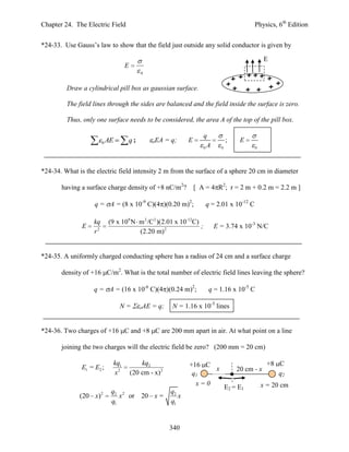 Chapter 24. The Electric Field                                                              Physics, 6th Edition


*24-33. Use Gauss’s law to show that the field just outside any solid conductor is given by

                                                                                                 E
                                   E
                                           0


         Draw a cylindrical pill box as gaussian surface.

         The field lines through the sides are balanced and the field inside the surface is zero.

         Thus, only one surface needs to be considered, the area A of the top of the pill box.

                                                                      q
                        0   AE      q;         oEA     = q;    E                 ;    E
                                                                      0A     0              0




*24-34. What is the electric field intensity 2 m from the surface of a sphere 20 cm in diameter

       having a surface charge density of +8 nC/m2?                [ A = 4 R2; r = 2 m + 0.2 m = 2.2 m ]

                    q = A = (8 x 10-9 C)(4 )(0.20 m)2;                 q = 2.01 x 10-12 C

                   kq       (9 x 109 N m 2 /C 2 )(2.01 x 10-12C)
               E                                                 ;         E = 3.74 x 10-3 N/C
                   r2                  (2.20 m) 2


*24-35. A uniformly charged conducting sphere has a radius of 24 cm and a surface charge

       density of +16 C/m2. What is the total number of electric field lines leaving the sphere?

                   q = A = (16 x 10-6 C)(4 )(0.24 m)2;                  q = 1.16 x 10-5 C

                                 N=        AE = q;       N = 1.16 x 10-5 lines


*24-36. Two charges of +16 C and +8 C are 200 mm apart in air. At what point on a line

       joining the two charges will the electric field be zero? (200 mm = 20 cm)

                             kq1           kq2                 +16 C                              +8 C
               E1 = E2 ;                                             x               20 cm - x
                             x2        (20 cm - x) 2            q1                                   q2
                                                                 x=0                            x = 20 cm
                                                                                 E2 = E1
                        2    q2 2                       q2
              (20 x)            x or 20 x =                x
                             q1                         q1


                                                        340
 