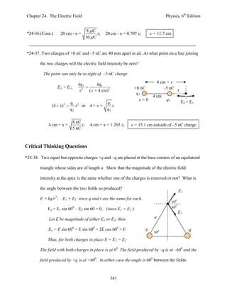 Chapter 24. The Electric Field                                                        Physics, 6th Edition


                                         8 C
*24-36 (Cont.)       20 cm - x =             x;    20 cm - x = 0.707 x;       x = 11.7 cm
                                        16 C


*24-37. Two charges of +8 nC and –5 nC are 40 mm apart in air. At what point on a line joining

        the two charges will the electric field intensity be zero?

          The point can only be to right of –5 nC charge

                                 kq2          kq1                                4 cm + x
                  E2 = E1 ;                                        +8 nC             -5 nC x
                                  x2     ( x + 4 cm) 2
                                                                    q1
                                                                               4 cm
                                                                     x=0              q2     E2 = E1
                          q1 2                      q1
              (4 x)2         x or 4 + x =              x
                          q2                        q2

                              8 nC
             4 cm + x =            x;     4 cm + x = 1.265 x;    x = 15.1 cm outside of –5 nC charge.
                              5 nC



Critical Thinking Questions

*24-38. Two equal but opposite charges +q and –q are placed at the base corners of an equilateral

        triangle whose sides are of length a. Show that the magnitude of the electric field

        intensity at the apex is the same whether one of the charges is removed or not? What is

        the angle between the two fields so produced?
                                                                                                  E1
        E = kq/r2;    E1 = E2 since q and r are the same for each.
                                                                                            600
            Ey = E1 sin 600 – E2 sin 60 = 0, (since E1 = E2 )                               600
                                                                                                  E2 a
             Let E be magnitude of either E1 or E2, then                        a

            Ex = E sin 600 + E sin 600 = 2E cos 600 = E                   q                              -q
                                                                                600

            Thus, for both charges in place E = E1 = E2

        The field with both charges in place is at 00. The field produced by –q is at –600 and the

        field produced by +q is at +600. In either case the angle is 600 between the fields.



                                                         341
 