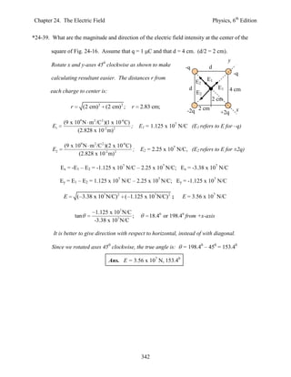 Chapter 24. The Electric Field                                                             Physics, 6th Edition


*24-39. What are the magnitude and direction of the electric field intensity at the center of the

        square of Fig. 24-16. Assume that q = 1 C and that d = 4 cm. (d/2 = 2 cm).
                                                                                                  y
        Rotate x and y-axes 450 clockwise as shown to make                   -q        d
                                                                                                      -q
        calculating resultant easier. The distances r from                             E1
                                                                                  E2
                                                                              d              E1     4 cm
        each charge to center is:                                                 E2
                                                                                        2 cm
                                      2         2
                   r         (2 cm)       (2 cm) ;   r   2.83 cm;
                                                                             -2q 2 cm         +2q      x

               (9 x 109 N m 2 /C 2 )(1 x 10-6C)
         E1                                     ;        E1 = 1.125 x 107 N/C (E1 refers to E for –q)
                     (2.828 x 10-2 m) 2

               (9 x 109 N m 2 /C 2 )(2 x 10-6 C)
         E2                                      ;       E2 = 2.25 x 107 N/C, (E2 refers to E for ±2q)
                     (2.828 x 10-2 m) 2

              Ex = -E1 – E2 = -1.125 x 107 N/C – 2.25 x 107 N/C; Ex = -3.38 x 107 N/C

              Ey = E1 – E2 = 1.125 x 107 N/C – 2.25 x 107 N/C; Ey = -1.125 x 107 N/C

               E       ( 3.38 x 107 N/C)2 ( 1.125 x 107 N/C)2 ;            E = 3.56 x 107 N/C

                                  1.125 x 107 N/C
                       tan                        ;          18.40 or 198.40 from +x-axis
                                 -3.38 x 107 N/C

         It is better to give direction with respect to horizontal, instead of with diagonal.

        Since we rotated axes 450 clockwise, the true angle is:            = 198.40 – 450 = 153.40

                                           Ans. E = 3.56 x 107 N, 153.40




                                                          342
 