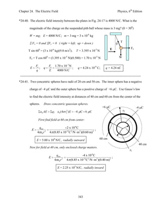 Chapter 24. The Electric Field                                                             Physics, 6th Edition


*24-40. The electric field intensity between the plates in Fig. 24-17 is 4000 N/C. What is the

        magnitude of the charge on the suspended pith ball whose mass is 3 mg? ( = 300)

        W = mg; E = 4000 N/C; m = 3 mg = 3 x 10-6 kg

            Fx = 0 and Fy = 0 ( right = left; up = down )                                    T

                                                                                     E                 Fe
       T sin 600 = (3 x 10-6 kg)(9.8 m/s2);               T = 3.395 x 10-5 N

        Fe = T cos 600 = (3.395 x 10-5 N)(0.500) = 1.70 x 10-5 N                            W

              Fe              Fe        1.70 x 10 5 N
        E        ;       q                            ;     q = 4.24 x 10-9 C;    q = 4.24 nC
              q               E           4000 N/C


*24-41. Two concentric spheres have radii of 20 cm and 50 cm. The inner sphere has a negative

        charge of –4 C and the outer sphere has a positive charge of +6 C. Use Gauss’s law

        to find the electric field intensity at distances of 40 cm and 60 cm from the center of the

        spheres.         Draw concentric gaussian spheres.
                                                                                 +6 C                       -4 C
                         AE        q;               2
                                               (4 r ) E   4 C 6 C                                r2
                     0                     0       2



                First find field at 60 cm from center:

                qnet                       2 x 10-6C
          E                                                       ;
               4 0r 2         4 (8.85 x 10-12C2 /N m2 )(0.60 m) 2

               E = 5.00 x 104 N/C, radially outward                          60 cm
                                                                                                             40 cm
        Now for field at 40 cm, only enclosed charge matters.
                                                                                                      r1
                                     qnet                      -4 x 10-6C
                              E                                                        ;
                                    4 0r 2         4 (8.85 x 10-12C2 /N m2 )(0.40 m) 2

                                          E = 2.25 x 105 N/C, radially inward




                                                            343
 