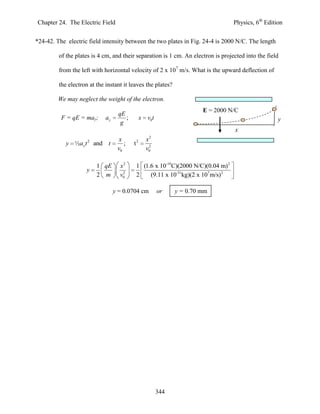 Chapter 24. The Electric Field                                                     Physics, 6th Edition


*24-42. The electric field intensity between the two plates in Fig. 24-4 is 2000 N/C. The length

         of the plates is 4 cm, and their separation is 1 cm. An electron is projected into the field

         from the left with horizontal velocity of 2 x 107 m/s. What is the upward deflection of

         the electron at the instant it leaves the plates?

         We may neglect the weight of the electron.
                                                                         E = 2000 N/C
                                   qE
          F = qE = may;      ay       ;        x    v0t                                              y
                                    g
                                                                                   x
                                                    2
                                   x               x
            y ½a y t 2 and t          ;   t2         2
                                   v0              v0

                         1 qE       x2     1 (1.6 x 10-19C)(2000 N/C)(0.04 m)2
                     y               2
                         2 m        v0     2    (9.11 x 10-31kg)(2 x 107 m/s)2

                                  y = 0.0704 cm           or    y = 0.70 mm




                                                          344
 