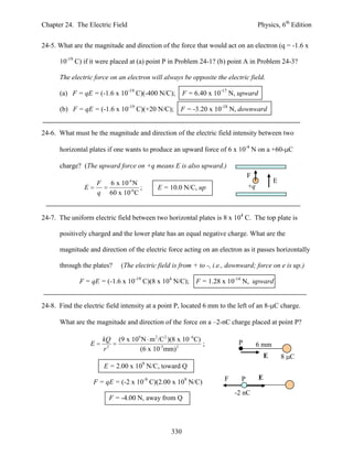 Chapter 24. The Electric Field                                                           Physics, 6th Edition


24-5. What are the magnitude and direction of the force that would act on an electron (q = -1.6 x

      10-19 C) if it were placed at (a) point P in Problem 24-1? (b) point A in Problem 24-3?

      The electric force on an electron will always be opposite the electric field.

      (a) F = qE = (-1.6 x 10-19 C)(-400 N/C);              F = 6.40 x 10-17 N, upward

      (b) F = qE = (-1.6 x 10-19 C)(+20 N/C);             F = -3.20 x 10-18 N, downward


24-6. What must be the magnitude and direction of the electric field intensity between two

      horizontal plates if one wants to produce an upward force of 6 x 10-4 N on a +60- C

      charge? (The upward force on +q means E is also upward.)
                                                                                    F
                        F    6 x 10-4 N                                                          E
                E                        ;       E = 10.0 N/C, up                   +q
                        q    60 x 10-6 C


24-7. The uniform electric field between two horizontal plates is 8 x 104 C. The top plate is

      positively charged and the lower plate has an equal negative charge. What are the

      magnitude and direction of the electric force acting on an electron as it passes horizontally

      through the plates?        (The electric field is from + to -, i.e., downward; force on e is up.)

              F = qE = (-1.6 x 10-19 C)(8 x 104 N/C);           F = 1.28 x 10-14 N, upward


24-8. Find the electric field intensity at a point P, located 6 mm to the left of an 8- C charge.

      What are the magnitude and direction of the force on a –2-nC charge placed at point P?

                            kQ   (9 x 109 N m 2 /C 2 )(8 x 10 6 C)             P
                    E                                              ;                     6 mm
                            r2           (6 x 10-3 mm) 2
                                                                                             E       8 C
                                             9
                            E = 2.00 x 10 N/C, toward Q
                                                                          F     P        E
                    F = qE = (-2 x 10-9 C)(2.00 x 109 N/C)
                                                                              -2 nC
                             F = -4.00 N, away from Q



                                                      330
 