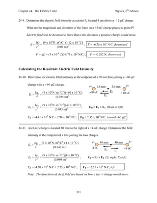 Chapter 24. The Electric Field                                                         Physics, 6th Edition


24-9. Determine the electric field intensity at a point P, located 4 cm above a –12- C charge.

      What are the magnitude and direction of the force on a +3-nC charge placed at point P?

      Electric field will be downward, since that is the direction a positive charge would move.

              kQ    (9 x 109 N m 2 /C 2 )( 12 x 10 6C)
         E                                             ;     E = -6.75 x 107 N/C, downward
              r2               (0.04 m) 2

              F = qE = (3 x 10-9 C)(-6.75 x 107 N/C) ;        F = -0.202 N, downward



Calculating the Resultant Electric Field Intensity

24-10. Determine the electric filed intensity at the midpoint of a 70 mm line joining a –60- C

       charge with a +40- C charge.                                                             q2
                                                              q1        35 mm      35 mm
             kq1   (9 x 109 N m 2 /C 2 )( 60 x 10 6C)         -60 C               E2        +40 C
        E1                                                                  E1
             r2               (0.035 m) 2

             kq2   (9 x 109 N m 2 /C 2 )(40 x 10 6C)
       E2                                            ;        ER = E1 + E2 (Both to left)
              r2             (0.035 m) 2

       ER = -4.41 x 108 N/C – 2.94 x 108 N/C ;        ER = 7.35 x 108 N/C. toward –60 C


24-11. An 8-nC charge is located 80 mm to the right of a +4-nC charge. Determine the field

       intensity at the midpoint of a line joining the two charges.

                                                                   q1                                q2
             kq1   (9 x 109 N m 2 /C 2 )(4 x 10 9C)                       40 mm        40 mm
       E1
             r2              (0.040 m) 2                           4 nC                        +8 nC
                                                                            E2         E1
             kq2   (9 x 109 N m 2 /C 2 )(8 x 10 9 C)
       E2                                            ;      ER = E1 + E2 (E1 right, E2 left)
              r2             (0.040 m) 2

       ER = -4.50 x 104 N/C + 2.25 x 104 N/C ;           ER = -2.25 x 104 N/C, left

       Note: The directions of the E field are based on how a test + charge would move.




                                                 331
 