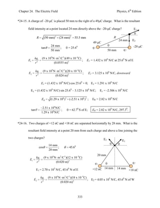 Chapter 24. The Electric Field                                                                  Physics, 6th Edition


*24-15. A charge of –20 C is placed 50 mm to the right of a 49 C charge. What is the resultant

        field intensity at a point located 24 mm directly above the –20- C charge?                           E1

                    R         (50 mm)2 (24 mm)2         55.5 mm                            R
                                                                                                 24 mm      E2
                                                                          49 C
                                    24 mm                                                                    -20 C
                         tan              ;        = 25.60                q1
                                    50 mm                                               50 mm        q2

               kq1        (9 x 109 N m 2 /C 2 )(49 x 10 6 C)
        E1                                                   ;     E1 = 1.432 x 108 N/C at 25.60 N of E
               r2                   (0.0555 m) 2

                   kq1    (9 x 109 N m 2 /C 2 )(20 x 10 6C)
        E2                                                  ;          E2 = 3.125 x 108 N/C, downward
                   r2               (0.024 m) 2

                         Ex = (1.432 x 108 N/C) cos 25.60 + 0;           Ex = 1.291 x 108 N/C

          Ey = (1.432 x 108 N/C) sin 25.60 – 3.125 x 108 N/C;                    Ey = -2.506 x 108 N/C

                         ER        (1.29 x 108 )2 (-2.51 x 108 )2 ;      ER = 2.82 x 108 N/C

                          2.51 x 108 N/C
             tan                         ;         = 62.70 S of E;       ER = 2.82 x 108 N/C, 297.30.
                         1.29 x 108 N/C


*24-16. Two charges of +12 nC and +18 nC are separated horizontally by 28 mm. What is the

        resultant field intensity at a point 20 mm from each charge and above a line joining the

        two charges?                                                               E2               E1
                                  14 mm
                        cos             ;          45.60
                                  20 mm
                                                                               20 mm
                   kq1        (9 x 109 N m 2 /C 2 )(12 x 10 9C)
         E1
                   r2                   (0.020 m) 2                         q1                              q2

                   E1 = 2.70 x 105 N/C, 45.60 N of E                      +12 nC 14 mm          14 mm
                                                                                                          +18 nC

                         kq1     (9 x 109 N m 2 /C 2 )(18 x 10 9C)
               E2                                                  ;     E2 = 4.05 x 105 N/C, 45.60 N of W
                         r2                (0.020 m) 2



                                                             333
 
