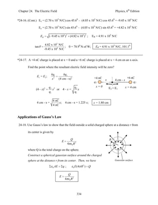 Chapter 24. The Electric Field                                                                           Physics, 6th Edition


*24-16. (Cont.) Ex = (2.70 x 105 N/C) cos 45.60 – (4.05 x 105 N/C) cos 45.60 = -9.45 x 104 N/C

                 Ey = (2.70 x 105 N/C) sin 45.60 – (4.05 x 105 N/C) sin 45.60 = +4.82 x 105 N/C

                    ER      ( 9.45 x 104 )2 (4.82 x 105 )2 ;                         ER = 4.91 x 105 N/C

                          4.82 x 105 N/C
              tan                        ;                  = 78.90 N of W;            ER = 4.91 x 105 N/C, 101.10
                         -9.45 x 104 N/C


*24-17. A +4 nC charge is placed at x = 0 and a +6 nC charge is placed at x = 4 cm on an x-axis.

        Find the point where the resultant electric field intensity will be zero?

                              kq1           kq2
               E1 = E2 ;                                                                                            +6 nC
                              x2        (4 cm - x) 2                                  +4 nC
                                                                                            x           4 cm - x
                                                                                      q1                                q2
                            q2 2                                    q2                 x=0                         x = 4 cm
               (4 x)2          x or         4 x=                       x                            E2 = E1
                            q1                                      q1

                               6 nC
               4 cm - x =           x;          4 cm - x = 1.225 x;                   x = 1.80 cm
                               4 nC


Applications of Gauss’s Law

24-18. Use Gauss’s law to show that the field outside a solid charged sphere at a distance r from

        its center is given by

                                                            Q                                       R
                                            E                       2
                                                    4       0   R
        where Q is the total charge on the sphere.
        Construct a spherical gaussian surface around the charged
        sphere at the distance r from its center. Then, we have                                         Gaussian surface

                               0   AE       q;                  0   E (4 R 2 )   Q

                                                    Q
                                        E
                                                4       0   R2



                                                                        334
 