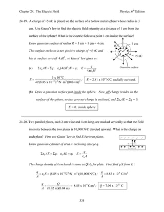 Chapter 24. The Electric Field                                                                       Physics, 6th Edition


24-19. A charge of +5 nC is placed on the surface of a hollow metal sphere whose radius is 3

       cm. Use Gauss’s law to find the electric field intensity at a distance of 1 cm from the

       surface of the sphere? What is the electric field at a point 1 cm inside the surface?

       Draw gaussian surface of radius R = 3 cm + 1 cm = 4 cm.                                                 3 cm
                                                                                                R
       This surface encloses a net positive charge of +5 nC and
                                                                                                                 +5 nC
       has a surface area of 4 R2, so Gauss’ law gives us:

                                                                               q                     Gaussian surface
       (a)        0   AE         q;        0   (4 R 2 ) E       q;   E            2
                                                                           4   0R


                         5 x 10-9 C
        E                                          ;                       E = 2.81 x 104 N/C, radially outward.
             4 (8.85 x 10-12C 2 /N m 2 )(0.04 m) 2


       (b) Draw a gaussian surface just inside the sphere. Now, all charge resides on the

             surface of the sphere, so that zero net charge is enclosed, and                         oAE   = q = 0.

                                                         E = 0, inside sphere



24-20. Two parallel plates, each 2 cm wide and 4 cm long, are stacked vertically so that the field

       intensity between the two plates is 10,000 N/C directed upward. What is the charge on

       each plate? First use Gauss’ law to find E between plates.
                                                                                                                 E
       Draw gaussian cylinder of area A enclosing charge q.

                                                                         q
                      0   AE          q;        0   AE    q;     E
                                                                         0A


       The charge density q/A enclosed is same as Q/Ap for plate. First find q/A from E :

              q                                                                        q
                      0   E    (8.85 x 10-12C2 /N m2 )(10, 000 N/C) ;                      8.85 x 10-8 C/m 2
              A                                                                        A

                  q                  Q
                                                               8.85 x 10-8 C/m 2 ;    Q = 7.09 x 10-11 C
                  A           (0.02 m)(0.04 m)


                                                                     335
 
