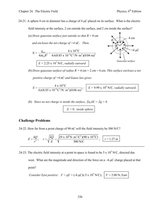 Chapter 24. The Electric Field                                                   Physics, 6th Edition


24-21. A sphere 8 cm in diameter has a charge of 4 C placed on its surface. What is the electric

       field intensity at the surface, 2 cm outside the surface, and 2 cm inside the surface?

       (a) Draw gaussian surface just outside so that R = 4 cm
                                                                                           4 cm
                                                                            R
           and encloses the net charge of +4 uC. Then,

                    qnet                4 x 10-6C                                            +4 C
           E=
                   4 0 R2   4 (8.85 x 10-12C2 /N m2 )(0.04 m)2
                                                                                 Gaussian surface
                E = 2.25 x 107 N/C, radially outward

       (b) Draw gaussian surface of radius R = 4 cm + 2 cm = 6 cm. This surface encloses a net

           positive charge of +4 nC and Gauss law gives:

                            4 x 10-6 C
           E                                          ;   E = 9.99 x 106 N/C, radially outward.
                4 (8.85 x 10-12C 2 /N m 2 )(0.06 m) 2


       (b) Since no net charge is inside the surface,      oAE   = q = 0.

                                        E = 0, inside sphere


Challenge Problems

24-22. How far from a point charge of 90 nC will the field intensity be 500 N/C?

            kQ              kQ    (9 x 109 N m2 /C2 )(90 x 10-9C)
       E       ;     r                                            ;    r = 1.27 m
            r2               E               500 N/C


24-23. The electric field intensity at a point in space is found to be 5 x 105 N/C, directed due

       west. What are the magnitude and direction of the force on a –4- C charge placed at that

       point?

        Consider East positive: F = qE = (-4 C)(-5 x 105 N/C);          F = 2.00 N, East




                                                 336
 