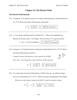 Chapter 24. The Electric Field                                                   Physics, 6th Edition


                             Chapter 24. The Electric Field

The Electric Field Intensity

24-1. A charge of +2 C placed at a point P in an electric field experiences a downward force of

      8 x 10-4 N. What is the electric field intensity at that point?

                                  F    8 x 10-4 N
                             E                    ;     E = 400 N/C, downward
                                  q    2 x 10-6 C



24-2. A –5 nC charge is placed at point P in Problem 24-1. What are the magnitude and

      direction of the force on the –5 nC charge? (Direction of force F is opposite field E)

                 F = qE = (-5 x10-9 C)(-400 N/C);          F = 2.00 x 10-6 N, upward



24-3. A charge of –3 C placed at point A experiences a downward force of 6 x 10-5 N. What is

      the electric field intensity at point A?
                                                                                              E
      A negative charge will experience a force opposite to the field.
                                                                                       F
      Thus, if the –3 C charge has a downward force, the E is upward.

                                       F    6 x 10-5 N
                                 E                     ;    E = 20 N/C, upward
                                       q   -3 x 10-6 C



24-4. At a certain point, the electric field intensity is 40 N/C, due east. An unknown charge,

      receives a westward force of 5 x 10-5 N. What is the nature and magnitude of the charge?

         If the force on the charge is opposite the field E, it must be a negative charge.

                                 F         F     5 x 10-5 N
                         E         ;   q                    ;   q = -1.25 C
                                 q         E      40 N/C




                                                  329
 