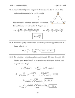 Chapter 25. Electric Potential                                                              Physics, 6th Edition


*25-34. Show that the total potential energy of the three charges placed at the corners of the
                                                                                               +q
        equilateral triangle shown in Fig. 25-11 is given by:

                                                      − kq 2
                                                                                        d              d
                                                        d

       First find the work required to bring the two +q’s together.           -2q               d          +q

       Then add the extra work to bring the –2q charge to each q:

                   kQq kqq k (−2q )q k (−2q )q                             kq 2 2kq 2 2kq 2 −3kq 2
        P.E. = ∑      =   +         +          ;                  P.E. =       −     −     =
                    r   d      d         d                                  d    d     d      d

                                                        −3q 2
                                               P.E. =
                                                         d


*25-35. Assume that q = 1 µC and d = 20 mm. What is the potential energy of the system of

        charges in Fig. 25-11.

                                 −3q 2 −3(1 x 10-6 C) 2
                        P.E. =        =                 ;       P.E. = 1.50 x 10-10 J
                                  d       0.020 m


*25-36. The potential at a certain distance from a point charge is 1200 V and the electric field

         intensity at that point is 400 N/C. What is the distance to the charge, and what is the

         magnitude of the charge?

                            kQ                       kQ                kQ
                       V=      = 1200 V;      r=          ;       E=      = 400N/C
                             r                     1200 V              r2

                          kQ           (1200 V) 2             1.44 x 106 V 2
            E=                       =            ;                               = 400 N/C
                 (k 2Q 2 /(1200 V) 2      kQ              (9 x 109 N ⋅ m 2 /C2 )Q

                                     1.44 x 106 N/C
                         Q=                                    ;       Q = 400 nC
                              (9 x 109 N ⋅ m 2 /C 2 )(400 N/C)

                         kQ     (9 x 109 N ⋅ m 2 /C2 )(4.00 x 10-9 C)
                  r=          =                                       ;       r = 3.00 m
                       1200 V                 1200 V


                                                    98
 