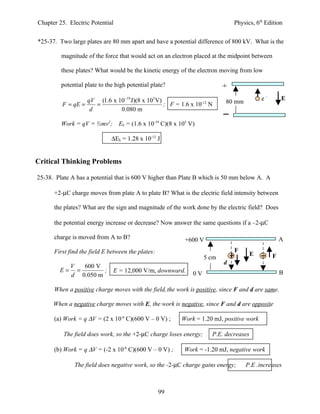 Chapter 25. Electric Potential                                                 Physics, 6th Edition


*25-37. Two large plates are 80 mm apart and have a potential difference of 800 kV. What is the

         magnitude of the force that would act on an electron placed at the midpoint between

         these plates? What would be the kinetic energy of the electron moving from low

         potential plate to the high potential plate?                      +
                  qV (1.6 x 10−19 J)(8 x 105 V)                                            e-       E
         F = qE =    =                          ; F = 1.6 x 10-12 N        80 mm
                   d         0.080 m

         Work = qV = ½mv2;       Ek = (1.6 x 10-19 C)(8 x 105 V)

                              ∆Ek = 1.28 x 10-13 J


Critical Thinking Problems

25-38. Plate A has a potential that is 600 V higher than Plate B which is 50 mm below A. A

      +2-µC charge moves from plate A to plate B? What is the electric field intensity between

      the plates? What are the sign and magnitude of the work done by the electric field? Does

      the potential energy increase or decrease? Now answer the same questions if a –2-µC

      charge is moved from A to B?                          +600 V                                  A
      First find the field E between the plates:                               F
                                                                                       E        F
                                                                    5 cm
                                                                           d
             V   600 V
        E=     =       ;      E = 12,000 V/m, downward.                                             B
             d 0.050 m                                         0V

      When a positive charge moves with the field, the work is positive, since F and d are same.

      When a negative charge moves with E, the work is negative, since F and d are opposite

      (a) Work = q ∆V = (2 x 10-6 C)(600 V – 0 V) ;       Work = 1.20 mJ, positive work

          The field does work, so the +2-µC charge loses energy;      P.E. decreases

      (b) Work = q ∆V = (-2 x 10-6 C)(600 V – 0 V) ;       Work = -1.20 mJ, negative work

              The field does negative work, so the -2-µC charge gains energy;      P.E .increases



                                                   99
 