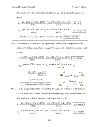 Chapter 25. Electric Potential                                                               Physics, 6th Edition


       How much work is done by the electric field in moving a +2-µC charge from point C to

       point D?

                 (9 x 109 N ⋅ m 2 /C 2 )(8 x 10-6 C) (9 x 109 N ⋅ m 2 /C2 )(−8 x 10-6 C)
         VC =                                       +                                    ;      VC = 0
                              0.10 m                              0.10 m

                (9 x 109 N ⋅ m 2 /C 2 )(8 x 10-6 C) (9 x 109 N ⋅ m 2 /C2 )(−8 x 10-6 C)
         VD =                                      +                                    ; VD = -2.70 MV
                             0.08 m                              0.02 m

              (Work)CD = qVCD = (+2 x 10-6 C) [0 – (-2.70 x 106 V)]            (Work)CD = 5.40 J


*25-41. Two charges of +12 and –6-µC are separated by 160 mm. What is the potential at the

       midpoint A of a line joining the two charges? At what point B is the electric potential equal

       to zero?

              (9 x 109 N ⋅ m 2 /C 2 )(12 x 10-6 C) (9 x 109 N ⋅ m 2 /C 2 )( −6 x 10-6 C)
       VA =                                       +                                      ;    VA = 675 kV
                           0.08 m                               0.08 m

                  (9 x 109 N ⋅ m 2 /C 2 )(12 x 10-6 C) (9 x 109 N ⋅ m 2 /C 2 )( −6 x 10-6 C)
          VB =                                        +                                      =0
                                    x                             16 cm - x

                         12 x 10-6 C 6 x 10−6 C                         +12 µC                         -6 µC
                                    =
                              x       (16 cm - x
                                                                                8 cm            8 cm
                           2(16 cm – x) = x;
                                                                                       16 cm - x
                                                                        +12 µC                         -6 µC
               x = 10.7 cm from the +12-µC charge
                                                                        x
*25-42. For the charges and distances shown in Fig. 25-12, find the potential at points A, B, and

       C? How much work is done BY the electric field in moving a +2-µC charge from C to A?

       How much work is done in moving a –2-µC charge from B to A?

               (9 x 109 N ⋅ m 2 /C 2 )( −6 x 10-9 C) (9 x 109 N ⋅ m 2 /C2 )(+4 x 10-9 C)
        VA =                                        +                                    ;     VA = -600 V
                            0.03 m                                0.03 m

               (9 x 109 N ⋅ m 2 /C 2 )( −6 x 10-9 C) (9 x 109 N ⋅ m 2 /C2 )(+4 x 10-9 C)
       VB =                                         +                                    ;     VB = +600 V
                            0.09 m                                0.03 m


                                                       101
 