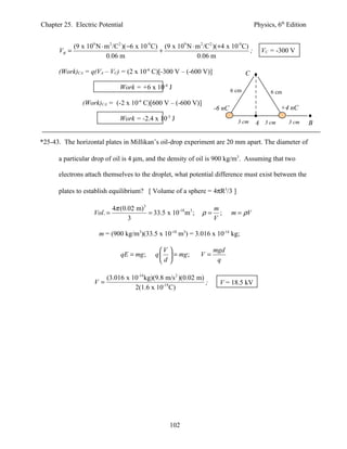Chapter 25. Electric Potential                                                             Physics, 6th Edition


             (9 x 109 N ⋅ m 2 /C 2 )( −6 x 10-9 C) (9 x 109 N ⋅ m 2 /C2 )(+4 x 10-9 C)
      VB =                                        +                                    ;     VC = -300 V
                          0.06 m                                0.06 m

      (Work)CA = q(VA – VC) = (2 x 10-6 C)[-300 V – (-600 V)]                         C

                                 Work = +6 x 10-4 J                            6 cm              6 cm
                (Work)CA = (-2 x 10-6 C)[600 V – (-600 V)]
                                                                       -6 nC                         +4 nC
                                 Work = -2.4 x 10-3 J                            3 cm                   3 cm
                                                                                           A 3 cm                 B

*25-43. The horizontal plates in Millikan’s oil-drop experiment are 20 mm apart. The diameter of

      a particular drop of oil is 4 µm, and the density of oil is 900 kg/m3. Assuming that two

      electrons attach themselves to the droplet, what potential difference must exist between the

      plates to establish equilibrium? [ Volume of a sphere = 4πR3/3 ]

                              4π (0.02 m)3                             m
                     Vol. =                = 33.5 x 10-18 m 3 ;   ρ=     ;     m = ρV
                                    3                                  V

                       m = (900 kg/m3)(33.5 x 10-18 m3) = 3.016 x 10-14 kg;

                                                 V                   mgd
                                 qE = mg ;     q   = mg ;       V=
                                                 d                    q

                          (3.016 x 10-14 kg)(9.8 m/s 2 )(0.02 m)
                     V=                                          ;        V = 18.5 kV
                                    2(1.6 x 10-19 C)




                                                     102
 