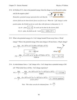 Chapter 25. Electric Potential                                                       Physics, 6th Edition


25-4. In Problem 25-3, what is the potential energy when the charge is at (a) the positive plate

      and (b) the negative plate?                                                                  +
                                                                     25 mm       E            Fe
      Remember, potential energy represents the work that the                                      -
      electric field can do when electric forces are free to act. When the –2 µC charge is at the

      positive plate, the E field can do no work, thus with reference to that point, Ep = 0.

                  (a) At + plate: Ep = 0 No work can be done by the electric field.

                 (b) At – plate, the field can do +work: Ep = +4.00 x 10-4 J



25-5. What is the potential energy of a +6 nC charge located 50 mm away from a +80-µC

      charge? What is the potential energy if the same charge is 50 mm from a –80-µC charge?
                                                                                               P
              kQq (9 x 109 N ⋅ m 2 /C2 )(+80 x 10-6 C)(6 x 10−9 C)
       P.E. =    =
               r                       0.050 m                                        50 mm

                                    P.E. = 86.4 mJ                            ±80 µC

                  kQq (9 x 109 N ⋅ m 2 /C2 )(−80 x 10-6 C)(6 x 10−9 C)
         P.E. =      =                                                 ;     P.E. = -86.4 mJ
                   r                       0.050 m



25-6. At what distance from a –7-µC charge will a –3-nC charge have a potential energy of 60

      mJ? What initial force will the –3-nC charge experience?

                kQq      kQq (9 x 109 N ⋅ m 2 /C2 )(−7 x 10-6 C)(-3 x 10-6 C)
       P.E. =       ; r=      =                                               ; r = 3.15 mm
                 r       P.E.                     0.060 J

                kQq (9 x 109 N ⋅ m 2 /C2 )(−7 x 10-6 C)(-3 x 10-9 C)
         F=         =                                                ;   F = 19.0 N, repulsion
                 r2                  (3.15 x 10-3 ) 2

                                                                             P.E.
                        Note: This value can also be obtained from: F =
                                                                              r




                                                    90
 