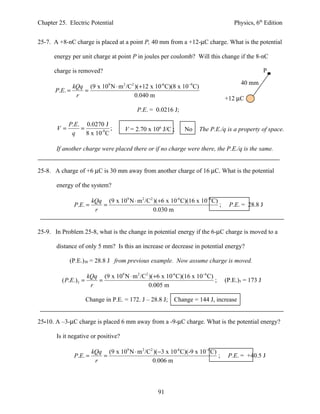 Chapter 25. Electric Potential                                                      Physics, 6th Edition


25-7. A +8-nC charge is placed at a point P, 40 mm from a +12-µC charge. What is the potential

      energy per unit charge at point P in joules per coulomb? Will this change if the 8-nC

      charge is removed?                                                                           P
                                                                                       40 mm
             kQq (9 x 109 N ⋅ m 2 /C2 )(+12 x 10-6 C)(8 x 10−9 C)
      P.E. =    =
              r                       0.040 m                                    +12 µC
                                           P.E. = 0.0216 J;

            P.E. 0.0270 J
       V=       =            ;       V = 2.70 x 106 J/C ;     No    The P.E./q is a property of space.
             q    8 x 10-9 C

       If another charge were placed there or if no charge were there, the P.E./q is the same.


25-8. A charge of +6 µC is 30 mm away from another charge of 16 µC. What is the potential

       energy of the system?

                        kQq (9 x 109 N ⋅ m 2 /C2 )(+6 x 10-6 C)(16 x 10−6 C)
              P.E. =       =                                                 ;    P.E. = 28.8 J
                         r                       0.030 m


25-9. In Problem 25-8, what is the change in potential energy if the 6-µC charge is moved to a

       distance of only 5 mm? Is this an increase or decrease in potential energy?

            (P.E.)30 = 28.8 J from previous example. Now assume charge is moved.

                      kQq (9 x 109 N ⋅ m 2 /C2 )(+6 x 10-6 C)(16 x 10−6 C)
         ( P.E.)5 =      =                                                 ;     (P.E.)5 = 173 J
                       r                       0.005 m

                      Change in P.E. = 172. J – 28.8 J; Change = 144 J, increase


25-10. A –3-µC charge is placed 6 mm away from a -9-µC charge. What is the potential energy?

       Is it negative or positive?

                     kQq (9 x 109 N ⋅ m 2 /C2 )(−3 x 10-6 C)(-9 x 10−6 C)
              P.E. =    =                                                 ;       P.E. = +40.5 J
                      r                      0.006 m




                                                   91
 