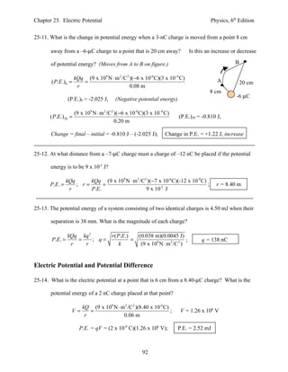 Chapter 25. Electric Potential                                                       Physics, 6th Edition


25-11. What is the change in potential energy when a 3-nC charge is moved from a point 8 cm

       away from a –6-µC charge to a point that is 20 cm away?            Is this an increase or decrease

       of potential energy? (Moves from A to B on figure.)                                      B

                    kQq (9 x 109 N ⋅ m 2 /C2 )(−6 x 10-6 C)(3 x 10−6 C)                 A
       ( P.E.)8 =      =                                                                            20 cm
                     r                       0.08 m
                                                                                    8 cm
                                                                                                -6 µC
                (P.E.)8 = -2.025 J,    (Negative potential energy)

                    (9 x 109 N ⋅ m 2 /C2 )(−6 x 10-6 C)(3 x 10−6 C)
       ( P.E.) 20 =                                                   (P.E.)20 = -0.810 J,
                                         0.20 m

       Change = final – initial = -0.810 J – (-2.025 J);        Change in P.E. = +1.22 J, increase


25-12. At what distance from a –7-µC charge must a charge of –12 nC be placed if the potential

       energy is to be 9 x 10-5 J?

              kQq      kQq (9 x 109 N ⋅ m 2 /C2 )(−7 x 10-6 C)(-12 x 10-9 C)
       P.E. =     ; r=      =                                                ;         r = 8.40 m
               r       P.E.                    9 x 10-5 J


25-13. The potential energy of a system consisting of two identical charges is 4.50 mJ when their

       separation is 38 mm. What is the magnitude of each charge?

                kQq kq 2      r ( P.E.)   (0.038 m)(0.0045 J)
       P.E. =      =     ; q=           =                          ;            q = 138 nC
                 r   r             k       (9 x 109 N ⋅ m 2 /C 2 )


Electric Potential and Potential Difference

25-14. What is the electric potential at a point that is 6 cm from a 8.40-µC charge? What is the

       potential energy of a 2 nC charge placed at that point?

                       kQ (9 x 109 N ⋅ m 2 /C2 )(8.40 x 10-6 C)
                 V=       =                                     ;      V = 1.26 x 106 V
                        r               0.06 m

                      P.E. = qV = (2 x 10-9 C)(1.26 x 106 V);         P.E. = 2.52 mJ



                                                     92
 