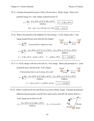Chapter 25. Electric Potential                                                            Physics, 6th Edition


 25-15. Calculate the potential at point A that is 50 mm from a –40-µC charge. What is the

        potential energy if a +3-µC charge is placed at point A?

                         kQ (9 x 109 N ⋅ m 2 /C2 )(−40 x 10-6 C)
                   V=       =                                    ;       V = -7.20 x 106 V
                          r              0.050 m

                           P.E. = qV = (3 x 10-6 C)(-7.2 x 106);      P.E. = -21.6 J


 25-16. What is the potential at the midpoint of a line joining a –12-µC charge with a +3-µC

        charge located 80 mm away from the first charge?
                                                                         -12 µC                       +3 µC
                    kQ
           V =∑             (Net potential is algebraic sum)                    40 mm         40 mm
                     r

                    kQ (9 x 109 N ⋅ m 2 /C 2 )(−12 x 10-6 C) (9 x 109 N ⋅ m 2 /C 2 )(+3 x 10-6 C)
          V =∑         =                                    +
                     r              0.040 m                               0.040 m

          V = -2.70 x 106 V + 0.675 x 106 V;             V = -2.025 x 106 V;   V = -2.02 MV


 25-17. A +45-nC charge is 68 mm to the left of a –9-nC charge. What is the potential at a point

        located 40 mm to the left of the –9-nC charge?                    +45 nC                      -9 nC
             Find potential due to each charge, then add:                      28 mm         40 mm

                    kQ (9 x 109 N ⋅ m 2 /C 2 )(45 x 10-9 C) (9 x 109 N ⋅ m 2 /C2 )(−9 x 10-9 C)
           V =∑        =                                   +
                     r              0.028 m                              0.040 m

                       V = +14.5 x 103 V + (-2.025 x 103 V);             V = +12.4 kV


*25-18. Points A and B are 68 mm and 26 mm away from a 90-µC charge. Calculate the potential

        difference between points A and B? How much work is done BY the electric field as a

        -5-µC charge moves from A to B?                                                                  A

                (9 x 109 N ⋅ m 2 /C 2 )(90 x 10-6 C)                                   B
         VB =                                        ;   VB = 3.115 x 107 V                           68 mm
                             0.026 m
                                                                                       26 mm
                                                                                                     90 µC


                                                         93
 