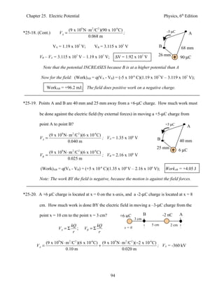 Chapter 25. Electric Potential                                                          Physics, 6th Edition


                             (9 x 109 N ⋅ m 2 /C2 )(90 x 10-6 C)                           -5 µC
*25-18. (Cont.)       VA =                                       ;                                         A
                                          0.068 m

                  VA = 1.19 x 107 V;         VB = 3.115 x 107 V                      B               68 mm

                                                           ∆V = 1.92 x 107 V         26 mm
         VB – VA = 3.115 x 107 V – 1.19 x 107 V;                                                    90 µC

           Note that the potential INCREASES because B is at a higher potential than A

          Now for the field: (Work)AB = q(VA - VB) = (-5 x 10-6 C)(1.19 x 107 V – 3.119 x 107 V);

              WorkAB = +96.2 mJ; The field does positive work on a negative charge.


*25-19. Points A and B are 40 mm and 25 mm away from a +6-µC charge. How much work must

         be done against the electric field (by external forces) in moving a +5-µC charge from

         point A to point B?                                                              +5 µC
                                                                                                        A

                (9 x 109 N ⋅ m 2 /C 2 )(6 x 10-6 C)
         VA =                                       ; VA = 1.35 x 106 V              B
                            0.040 m                                                                 40 mm
                                                                                    25 mm
              (9 x 109 N ⋅ m 2 /C 2 )(6 x 10-6 C)                                                   6 µC
         VB =                                     ; VB = 2.16 x 106 V
                          0.025 m

         (Work)AB = q(VA - VB) = (+5 x 10-6 C)(1.35 x 106 V – 2.16 x 106 V);              WorkAB = +4.05 J

         Note: The work BY the field is negative, because the motion is against the field forces.


*25-20. A +6 µC charge is located at x = 0 on the x-axis, and a -2-µC charge is located at x = 8

         cm. How much work is done BY the electric field in moving a –3-µC charge from the

         point x = 10 cm to the point x = 3 cm?               +6 µC           B          -2 nC      A
                                                                       3 cm
                              kQ                kQ                                5 cm       2 cm
                     VA = Σ      ;     VB = Σ                    x=0
                               r                 r

              (9 x 109 N ⋅ m 2 /C 2 )(6 x 10-6 C) (9 x 109 N ⋅ m 2 /C 2 )(−2 x 10-6 C)
       VA =                                      +                                     ; VA = -360 kV
                           0.10 m                              0.020 m




                                                        94
 