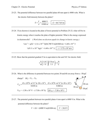 Chapter 25. Electric Potential                                                             Physics, 6th Edition


25-23. The potential difference between two parallel plates 60 mm apart is 4000 volts. What is

        the electric field intensity between the plates?

                                      V 4000 V
                                 E=    =        ;           E = 66.7 kV/m
                                      d 0.060 m


25-24. If an electron is located at the plate of lower potential in Problem 25-23, what will be its

       kinetic energy when it reaches the plate of higher potential. What is the energy expressed

       in electronvolts?      ( Work done on electron equals its change in kinetic energy.)

                 ½mv2 = qEd = (1.6 x 10-19 J)(66,700 V/m)(0.060 m) = 6.40 x 10-16 J

                      ½(9.11 x 10-31 kg)v2 = 6.40 x 10-16 J;       v = 3.75 x 107 m/s



25-25. Show that the potential gradient V/m is equivalent to the unit N/C for electric field.

                                           V  1 J/C  1 N m     N
                                       1                    =1
                                           m  1 V  1 J         C



25-26. What is the difference in potential between two points 30 and 60 cm away from a –50-µC
                                                                                                        B
       charge?     ∆Ep = VA – VB

               (9 x 109 N ⋅ m 2 /C 2 )( −50 x 10-6 ) (9 x 109 N ⋅ m 2 /C2 )(−50 x 10-6 )      A
       VAB =                                        −                                                       60 cm
                            0.030 m                               0.060 m
                                                                                             30 cm
                                                                                                         -50 µC
       VAB = -1.50 x 107 V – (-7.50 x 106 J);        ∆VAB = -7.50 x 106 J



25-27. The potential gradient between two parallel plates 4 mm apart is 6000 V/m. What is the

        potential difference between the plates?

                            V = Ed = (6000 V/m)(0.004 m);            V = 24.0 V




                                                     96
 