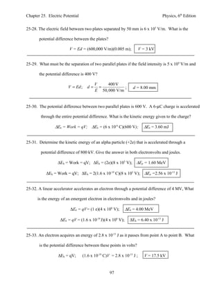 Chapter 25. Electric Potential                                                       Physics, 6th Edition


25-28. The electric field between two plates separated by 50 mm is 6 x 105 V/m. What is the

       potential difference between the plates?

                         V = Ed = (600,000 V/m)(0.005 m);               V = 3 kV


25-29. What must be the separation of two parallel plates if the field intensity is 5 x 104 V/m and

       the potential difference is 400 V?

                                          V    400 V
                        V = Ed ;     d=     =           ;         d = 8.00 mm
                                          E 50, 000 V/m


25-30. The potential difference between two parallel plates is 600 V. A 6-µC charge is accelerated

        through the entire potential difference. What is the kinetic energy given to the charge?

                ∆Ek = Work = qV; ∆Ek = (6 x 10-6 C)(600 V);               ∆Ek = 3.60 mJ


25-31. Determine the kinetic energy of an alpha particle (+2e) that is accelerated through a

        potential difference of 800 kV. Give the answer in both electronvolts and joules.

                  ∆Ek = Work = qV; ∆Ek = (2e)(8 x 105 V); ∆Ep = 1.60 MeV

           ∆Ek = Work = qV; ∆Ek = 2(1.6 x 10-19 C)(8 x 105 V);             ∆Ep =2.56 x 10-13 J


25-32. A linear accelerator accelerates an electron through a potential difference of 4 MV, What

      is the energy of an emergent electron in electronvolts and in joules?

                         ∆Ek = qV= (1 e)(4 x 106 V);         ∆Ek = 4.00 MeV

                   ∆Ek = qV = (1.6 x 10-19 J)(4 x 106 V);       ∆Ek = 6.40 x 10-13 J


25-33. An electron acquires an energy of 2.8 x 10-15 J as it passes from point A to point B. What

       is the potential difference between these points in volts?

                  ∆Ek = qV;        (1.6 x 10-19 C)V = 2.8 x 10-15 J ;      V = 17.5 kV


                                                   97
 