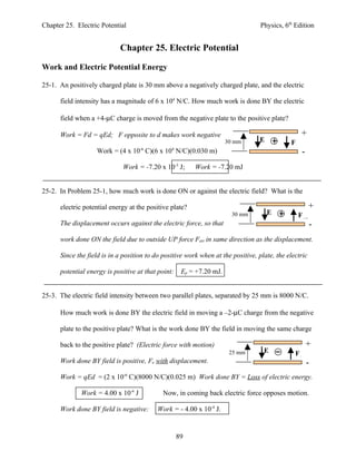 Chapter 25. Electric Potential                                                    Physics, 6th Edition


                            Chapter 25. Electric Potential

Work and Electric Potential Energy

25-1. An positively charged plate is 30 mm above a negatively charged plate, and the electric

      field intensity has a magnitude of 6 x 104 N/C. How much work is done BY the electric

      field when a +4-µC charge is moved from the negative plate to the positive plate?

      Work = Fd = qEd; F opposite to d makes work negative.                                        +
                                                                      30 mm      E           Fe
                   Work = (4 x 10-6 C)(6 x 104 N/C)(0.030 m)                                        -
                             Work = -7.20 x 10-3 J;      Work = -7.20 mJ


25-2. In Problem 25-1, how much work is done ON or against the electric field? What is the

      electric potential energy at the positive plate?                                                   +
                                                                        30 mm        E            Fext
      The displacement occurs against the electric force, so that                                        -
      work done ON the field due to outside UP force Fext in same direction as the displacement.

      Since the field is in a position to do positive work when at the positive, plate, the electric

      potential energy is positive at that point:    Ep = +7.20 mJ.


25-3. The electric field intensity between two parallel plates, separated by 25 mm is 8000 N/C.

      How much work is done BY the electric field in moving a –2-µC charge from the negative

      plate to the positive plate? What is the work done BY the field in moving the same charge

      back to the positive plate? (Electric force with motion)                                          +
                                                                       25 mm       E           Fe
      Work done BY field is positive, Fe with displacement.                                             -
      Work = qEd = (2 x 10-6 C)(8000 N/C)(0.025 m) Work done BY = Loss of electric energy.

             Work = 4.00 x 10-4 J            Now, in coming back electric force opposes motion.

      Work done BY field is negative:      Work = - 4.00 x 10-4 J.


                                                    89
 